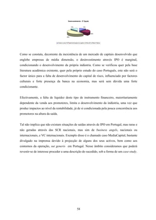 58
Desinvestimento - 3ª Opção
13%
25%
49%
13%
Venda a outra SCR Amortização de capital Write-off Oferta Pública
Como se constata, decorrente da inexistência de um mercado de capitais desenvolvido que
englobe empresas de média dimensão, o desinvestimento através IPO é marginal,
condicionando o desenvolvimento da própria indústria. Como se verificou quer pela base
literatura académica existente, quer pela próprio estudo do caso Português, este não será o
factor único para a falta de desenvolvimento do capital de risco, influenciado por factores
culturais e forte presença da banca na economia, mas será sem dúvida uma forte
condicionante.
Efectivamente, a falta de liquidez deste tipo de instrumento financeiro, maioritariamente
dependente da venda aos promotores, limita o desenvolvimento da indústria, uma vez que
produz impactos ao nível da rentabilidade, já de si condicionada pela pouca concorrência aos
promotores na altura da saída.
Tal não implica que não existam situações de saídas através de IPO em Portugal, mas raras e
não geradas através das SCR nacionais, mas sim de business angels, nacionais ou
internacionais, e VC internacionais. Exemplo disso é o chamado caso MediaCapital, bastante
divulgado na imprensa devido à projecção de alguns dos seus activos, bem como aos
contornos da operação, sui generis em Portugal. Nesse âmbito consideramos que poderá
revestir-se de interesse proceder a uma descrição do sucedido, sob a forma de um case-study.
 