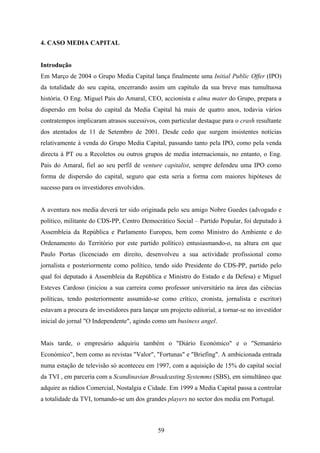 59
4. CASO MEDIA CAPITAL
Introdução
Em Março de 2004 o Grupo Media Capital lança finalmente uma Initial Public Offer (IPO)
da totalidade do seu capita, encerrando assim um capítulo da sua breve mas tumultuosa
história. O Eng. Miguel Pais do Amaral, CEO, accionista e alma mater do Grupo, prepara a
dispersão em bolsa do capital da Media Capital há mais de quatro anos, todavia vários
contratempos implicaram atrasos sucessivos, com particular destaque para o crash resultante
dos atentados de 11 de Setembro de 2001. Desde cedo que surgem insistentes notícias
relativamente à venda do Grupo Media Capital, passando tanto pela IPO, como pela venda
directa à PT ou a Recoletos ou outros grupos de media internacionais, no entanto, o Eng.
Pais do Amaral, fiel ao seu perfil de venture capitalist, sempre defendeu uma IPO como
forma de dispersão do capital, seguro que esta seria a forma com maiores hipóteses de
sucesso para os investidores envolvidos.
A aventura nos media deverá ter sido originada pelo seu amigo Nobre Guedes (advogado e
político, militante do CDS-PP, Centro Democrático Social – Partido Popular, foi deputado à
Assembleia da República e Parlamento Europeu, bem como Ministro do Ambiente e do
Ordenamento do Território por este partido político) entusiasmando-o, na altura em que
Paulo Portas (licenciado em direito, desenvolveu a sua actividade profissional como
jornalista e posteriormente como político, tendo sido Presidente do CDS-PP, partido pelo
qual foi deputado à Assembleia da República e Ministro do Estado e da Defesa) e Miguel
Esteves Cardoso (iniciou a sua carreira como professor universitário na área das ciências
políticas, tendo posteriormente assumido-se como crítico, cronista, jornalista e escritor)
estavam a procura de investidores para lançar um projecto editorial, a tornar-se no investidor
inicial do jornal "O Independente", agindo como um business angel.
Mais tarde, o empresário adquiriu também o "Diário Económico" e o "Semanário
Económico", bem como as revistas "Valor", "Fortunas" e "Briefing". A ambicionada entrada
numa estação de televisão só aconteceu em 1997, com a aquisição de 15% do capital social
da TVI , em parceria com a Scandinavian Broadcasting Systemms (SBS), em simultâneo que
adquire as rádios Comercial, Nostalgia e Cidade. Em 1999 a Media Capital passa a controlar
a totalidade da TVI, tornando-se um dos grandes players no sector dos media em Portugal.
 