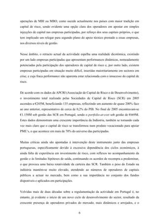 6
operações de MBI ou MBO, como sucede actualmente nos países com maior tradição em
capital de risco, sendo evidente uma opção clara dos operadores em apostar em simples
injecções de capital nas empresas participadas, por reforço dos seus capitais próprios, o que
tem implicado um relegar para segundo plano do apoio técnico prestado a essas empresas,
nos diversos níveis de gestão.
Nesse âmbito, o retracto actual da actividade espelha uma realidade dicotómica, existindo
por um lado empresas participadas que apresentam performances dinâmicas, nomeadamente
potenciadas pela participação dos operadores de capital de risco e, por outro lado, existem
empresas participadas em situação muito difícil, inseridas maioritariamente em sectores em
crise, e cuja fraca performance não aparenta estar relacionada com o insucesso do capital de
risco.
De acordo com os dados da APCRI (Associação de Capital de Risco e de Desenvolvimento),
o investimento total realizado pelas Sociedades de Capital de Risco (SCR) em 2005
ascendeu a €245M, beneficiando 135 empresas, reflectindo um aumento de quase 200% face
ao ano anterior, representativo de cerca de 0,2% do PIB. No final de 2005 encontravam-se
€1.158M sob gestão das SCR em Portugal, sendo o portfolio-at-cost sob gestão de €669M.
Estes dados demonstram uma crescente importância da Indústria, também se tornando cada
vez mais claro que o capital de risco se transformou num produto vocacionado para apoiar
PME’s, o que acontece em mais de 70% do universo das participadas.
Muitas críticas ainda são apontadas à intervenção deste instrumento junto das empresas
portuguesas, especificamente devido à excessiva dependência dos ciclos económicos, à
ainda falta de experiência em investimento de risco, com reflexos no acompanhamento da
gestão e às limitadas hipóteses de saída, continuando os acordos de recompra a predominar,
o que provoca uma baixa rotatividade da carteira das SCR. Também o peso do Estado na
indústria mantém-se muito elevado, atendendo ao números de operadores de capitais
públicos a actuar no mercado, bem como a sua importância no conjunto dos fundos
disponíveis e aplicados em participações.
Volvidas mais de duas décadas sobre a regulamentação da actividade em Portugal é, no
entanto, já evidente o início de um novo ciclo de desenvolvimento do sector, resultado da
crescente presença de operadores privados do mercado, mais dinâmicos e arrojados, e o
 