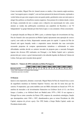 60
Como investidor, Miguel Pais do Amaral encara os media, à boa maneira anglo-saxónica,
como “um negócio puro e simples”, com um bom potencial de desenvolvimento, rejeitando a
versão latina em que estes surgem como um quarto poder, geralmente como um meio para se
atingir fins políticos ou benefícios noutros negócios. Esta postura foi evidente desde o início
do Grupo, construído de raiz e sempre com o objectivo de maximização de valor, como
atestam as vendas das publicações económicas aos espanhóis da Recoletos e do "O
Independente" ao grupo liderado por Inês Serra Lopes e o seu constante e firme crescimento.
A operação lançada em Março de 2004 é, pois, o culminar lógico do investimento do Eng.
Pais do Amaral e dos seus parceiros na Media Capital, tipicamente uma operação de venture
capital, com saída em bolsa, dispersando somente parte do capital. A aposta de Pais do
Amaral está agora lançada, tendo o empresário nunca desistido das suas convicções
recusando propostas de compras aparentemente tentadoras e enfrentando as várias
dificuldades sentidas devido ao carácter inovador da proposta para o mercado Português
(apesar dos diversos IPO realizados em Portugal, o da Media Capital será o primeiro
promovido por venture capital internacional) e da reduzida liquidez da Bolsa de Valores de
Lisboa. Será que sairá vencedor desta aposta?
Tabela 11 – Número de IPO realizados na Bolsa Portuguesa
1995 1996 1997 1998 1999 2000 2001 1
2002 1
2003 1
Número de IPO 16 5 7 10 5 4 36 15 14
Fonte: FESE (Federation of European Stock Exchage)
1
Estatísticas para todo o EuroNext
O Homem
Quem é este empresário, distante e reservado. Miguel Maria Sá Pais do Amaral tirou o curso
de engenharia mecânica no Instituto Superior Técnico, mas não foi nesta área que fez
carreira. O empresário, que conta também com um MBA efectuado no Insead em 1979, foi
analista de mercados e de investimentos financeiros na Goldman Sachs & Co. em Nova
Iorque e Londres, e no Midland Bank em Madrid entre 1979 e 1983. O seu regresso a
Portugal faz-se como consultor da Partex CPS, empresa de consultoria estratégica, função
que desempenhou entre 1984 e 1987, abandonando-a para se tornar Presidente da Alfa
Capital, empresa de private equity. Em 1992 funda o Grupo Media Capital, sendo seu
Presidente desde então.
 