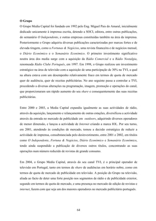 64
O Grupo
O Grupo Media Capital foi fundado em 1992 pelo Eng. Miguel Pais do Amaral, inicialmente
dedicado unicamente à imprensa escrita, detendo a SOCI, editora, entre outras publicações,
do semanário O Independente, e outras empresas constituídas também na área da imprensa.
Posteriormente o Grupo adquiriu diversas publicações caracterizadas por marcas fortes e de
elevada tiragem, como a Fortunas & Negócios, uma revista financeira e de negócios mensal,
o Diário Económico e o Semanário Económico. O primeiro investimento significativo
noutra área dos media surge com a aquisição da Rádio Comercial e a Rádio Nostalgia,
renomeada Rádio Clube Português, em 1997. Em 1998, o Grupo realizou um investimento
estratégico na área de televisão com a aquisição de uma participação de 30% na TVI, a qual
na altura estava com um desempenho relativamente fraco em termos de quota de mercado
quer de audiência, quer de receitas publicitárias. No ano seguinte passa a controlar a TVI,
procedendo a diversas alterações na programação, imagem, promoção e operações do canal,
que proporcionaram um rápido aumento do seu share e consequentemente das suas receitas
publicitárias.
Entre 2000 e 2003, a Media Capital expandiu igualmente as suas actividades de rádio,
através da aquisição, lançamento e relançamento de outras estações, diversificou a actividade
através da entrada no mercado de publicidade em outdoors, adquirindo diversos operadores
de menor dimensão, e lançou a actividade de Internet criando a marca IOL. Por seu turno,
em 2001, atendendo às condições de mercado, tomou a decisão estratégica de reduzir a
actividade de imprensa, consubstanciada pelo desinvestimento, entre 2001 e 2002, em títulos
como O Independente, Fortuna & Negócios, Diário Económico e Semanário Económico,
tendo ainda suspendido a publicação de diversos outros títulos, concentrando as suas
operações num número reduzido de revistas de grande consumo.
Em 2004, o Grupo Media Capital, através do seu canal TVI, é o principal operador de
televisão em Portugal, tanto em termos de share de audiências em horário nobre, como em
termos de quota de mercado de publicidade em televisão. A posição do Grupo na televisão,
aliada ao facto de deter uma forte posição nos segmentos de rádio e de publicidade exterior,
segundo em termos de quota de mercado, e uma presença no mercado de edição de revistas e
internet, fazem com que seja um dos maiores operadores no mercado publicitário português.
 