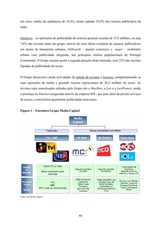 66
um share médio de audiências de 18,5%, tendo captado 24,5% das receitas publicitária da
rádio.
Outdoors – as operações de publicidade de exterior geraram receitas de 15,5 milhões, ou seja
7,8% das receitas totais do grupo, através de uma oferta completa de espaços publicitários
em meios de transportes urbanos, billboards – painéis exteriores e mupis – mobiliário
urbano com publicidade integrada, nos principais centros populacionais de Portugal
Continental. O Grupo assume assim a segunda posição deste mercado, com 21% das receitas
líquidas de publicidade do sector.
O Grupo desenvolve ainda actividades de edição de revistas e Internet, complementando as
suas operações de media e gerando receitas operacionais de 36,5 milhões de euros. As
revistas mais conceituadas editadas pelo Grupo são a MaxMen, a Lux e a LuxWomen, sendo
a presença na Internet assegurada através da empresa IOL, que para além de prestar serviços
de acesso, comercializa igualmente publicidade neste meio.
Figura 1 – Estrutura Grupo Media Capital
Fonte: site Media Capital
 