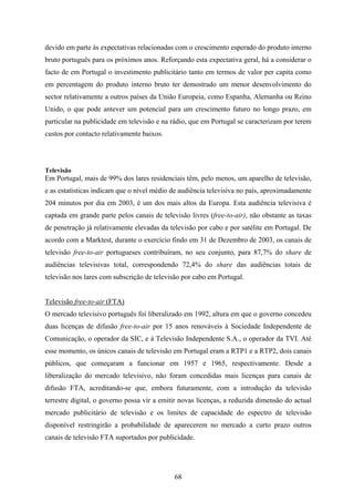 68
devido em parte às expectativas relacionadas com o crescimento esperado do produto interno
bruto português para os próximos anos. Reforçando esta expectativa geral, há a considerar o
facto de em Portugal o investimento publicitário tanto em termos de valor per capita como
em percentagem do produto interno bruto ter demostrado um menor desenvolvimento do
sector relativamente a outros países da União Europeia, como Espanha, Alemanha ou Reino
Unido, o que pode antever um potencial para um crescimento futuro no longo prazo, em
particular na publicidade em televisão e na rádio, que em Portugal se caracterizam por terem
custos por contacto relativamente baixos.
Televisão
Em Portugal, mais de 99% dos lares residenciais têm, pelo menos, um aparelho de televisão,
e as estatísticas indicam que o nível médio de audiência televisiva no país, aproximadamente
204 minutos por dia em 2003, é um dos mais altos da Europa. Esta audiência televisiva é
captada em grande parte pelos canais de televisão livres (free-to-air), não obstante as taxas
de penetração já relativamente elevadas da televisão por cabo e por satélite em Portugal. De
acordo com a Marktest, durante o exercício findo em 31 de Dezembro de 2003, os canais de
televisão free-to-air portugueses contribuíram, no seu conjunto, para 87,7% do share de
audiências televisivas total, correspondendo 72,4% do share das audiências totais de
televisão nos lares com subscrição de televisão por cabo em Portugal.
Televisão free-to-air (FTA)
O mercado televisivo português foi liberalizado em 1992, altura em que o governo concedeu
duas licenças de difusão free-to-air por 15 anos renováveis à Sociedade Independente de
Comunicação, o operador da SIC, e à Televisão Independente S.A., o operador da TVI. Até
esse momento, os únicos canais de televisão em Portugal eram a RTP1 e a RTP2, dois canais
públicos, que começaram a funcionar em 1957 e 1965, respectivamente. Desde a
liberalização do mercado televisivo, não foram concedidas mais licenças para canais de
difusão FTA, acreditando-se que, embora futuramente, com a introdução da televisão
terrestre digital, o governo possa vir a emitir novas licenças, a reduzida dimensão do actual
mercado publicitário de televisão e os limites de capacidade do espectro de televisão
disponível restringirão a probabilidade de aparecerem no mercado a curto prazo outros
canais de televisão FTA suportados por publicidade.
 