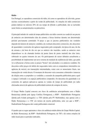 70
Rádio
Em Portugal, os operadores comerciais de rádio, tal como os operadores de televisão, geram
receitas essencialmente a partir da venda de publicidade. As estações de rádio comerciais
podem dedicar no máximo 20% do seu tempo de difusão a publicidade, não se incluindo
neste limite as autopromoções ou patrocínios.
O principal método de venda de tempo publicitário em rádio consiste na venda de um pacote
de anúncios em determinados dias da semana e faixas horárias durante um determinado
período previamente contratado. O preço a que os pacotes publicitários são vendidos
depende do número de anúncios vendidos, de eventuais descontos comerciais, dos descontos
de quantidade e comissões de agência negociados pelo comprador, da época do ano, do dia
da semana e da hora do dia em que os anúncio são inseridos, sendo os anúncios mais
dispendiosos os do chamado horário de ponta (hora de ponta matinal) dos dias úteis,
sobretudo no quarto trimestre do ano. Os participantes do sector debatem actualmente a
possibilidade de implementar um novo sistema de medição de audiências de rádio, que pode
vir a influenciar a forma como os preços "brutos" são calculados e os anúncios vendidos. Os
descontos sobre preços de tabela são negociados tanto com os compradores intermédios (as
agências de meios), em transacções intermediadas, como com os anunciantes finais, nas
transacções de venda directa. O montante do desconto varia consoante a dimensão e natureza
da relação entre o comprador e o vendedor, a extensão da campanha publicitária para a qual
o espaço é utilizado e os espaços publicitários comprados. Os descontos de quantidade e as
comissões de agência aplicam-se apenas às vendas de tempo de publicidade em radio
efectuadas através de agências de publicidade/centrais de compras de meios.
O Grupo Media Capital concorre em share de audiências principalmente com a Rádio
Renascença (detida pela Igreja Católica Portuguesa), a RDP - Radiodifusão Portuguesa
(detida pelo Estado português) e a TSF (detida pela PT Multimédia), mas apenas com a
Rádio Renascença e a TSF em termos de receita publicitária, uma vez que a RDP -
Radiodifusão Portuguesa não vende publicidade comercial.
O quadro que se segue apresenta o share de audiência média diária do Grupo Media Capital,
da Rádio Renascença, da RDP - Radiodifusão Portuguesa, da TSF e de outras estações de
rádio locais para os períodos indicados.
 
