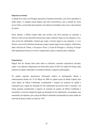 74
Imprensa (revistas)
A edição de revistas, em Portugal, apresenta-se bastante atomizado, com vários operadores a
editar títulos. A situação actual implica uma forte concorrência, com a entrada de vários
novos títulos, concorrendo directamente com edições já instaladas, bem como o descontinuar
de outros.
Neste entorno, a Media Capital edita sete revistas com forte presença no mercado, a
Maxmen, uma revista masculina mensal que ocupa o primeiro lugar na sua categoria, a Lux,
uma revista de celebridades semanal que ocupa o terceiro lugar na sua categoria, e a Lux
Woman, uma revista feminina mensal que ocupa o quarto lugar na sua categoria. Além disso,
edita a Revista de Vinhos, a Portuguese Wines, a Casas de Portugal e o Briefing. O Grupo
edita igualmente diversas newsletters empresariais e guias e anuários para a indústria.
Expectativas:
Miguel Pais do Amaral, bem como todos os oferentes, assumem expectativas elevadas,
sendo o seu objectivo dispersarem em bolsa pelo menos 63,49% do capital do Grupo, após
aumento de capital, reduzindo-se consideravelmente a respectiva participação.
No quadro seguinte, apresenta-se informação relativa às participações directa e
indirectamente detidas em 15 de Março de 2004 no capital social da Media Capital, bem
como depois da Oferta Combinada, considerando o impacto do aumento de capital e
assumindo que a opção de alienação do lote suplementar (greenshoe) não é exercida; e de
forma ajustada considerando o impacto do aumento de capital, da Oferta Combinada e
assumindo o exercício integral da opção de alienação do lote suplementar, em qualquer caso
assumindo, por hipótese, que o preço da Oferta Combinada corresponderá ao preço médio do
intervalo de preços fixado, ou seja Eur. 4,95.
 