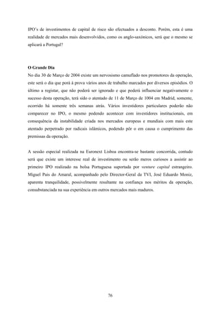 76
IPO’s de investimentos de capital de risco são efectuados a desconto. Porém, esta é uma
realidade de mercados mais desenvolvidos, como os anglo-saxónicos, será que o mesmo se
aplicará a Portugal?
O Grande Dia
No dia 30 de Março de 2004 existe um nervosismo camuflado nos promotores da operação,
este será o dia que porá à prova vários anos de trabalho marcados por diversos episódios. O
último a registar, que não poderá ser ignorado e que poderá influenciar negativamente o
sucesso desta operação, terá sido o atentado de 11 de Março de 1004 em Madrid, somente,
ocorrido há somente três semanas atrás. Vários investidores particulares poderão não
comparecer no IPO, o mesmo podendo acontecer com investidores institucionais, em
consequência da instabilidade criada nos mercados europeus e mundiais com mais este
atentado perpetrado por radicais islâmicos, podendo pôr o em causa o cumprimento das
premissas da operação.
A sessão especial realizada na Euronext Lisboa encontra-se bastante concorrida, contudo
será que existe um interesse real de investimento ou serão meros curiosos a assistir ao
primeiro IPO realizado na bolsa Portuguesa suportada por venture capital estrangeiro.
Miguel Pais do Amaral, acompanhado pelo Director-Geral da TVI, José Eduardo Moniz,
aparenta tranquilidade, possivelmente resultante na confiança nos méritos da operação,
consubstanciada na sua experiência em outros mercados mais maduros.
 