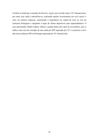 78
Verifica-se ainda que a actuação de Businees Angels, por um lado outro e VC internacionais,
por outro, tem vindo a intensificar-se, realizando aqueles investimentos em seed capital, e
estes em maiores empresas, aumentando a importância do capital de risco no seio da
economia Portuguesa e alargando o leque de ofertas disponíveis para empreendedores. O
caso apresentado, Media Capital, reflecte a junção destes dois tipos de investidores, que se
saldou como um raro exemplo de uma saída por IPO suportado por VC e a primeira e até à
data única saída por IPO em Portugal suportada por VC internacional.
 