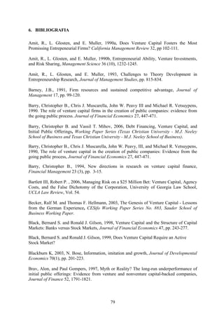 79
6. BIBLIOGRAFIA
Amit, R., L. Glosten, and E. Muller, 1990a, Does Venture Capital Fosters the Most
Promissing Entrepeneurial Firms? California Management Review 32, pp 102-111.
Amit, R., L. Glosten, and E. Muller, 1990b, Entrepreneurial Ability, Venture Investments,
and Risk Sharing, Management Science 36 (10), 1232-1245.
Amit, R., L. Glosten, and E. Muller, 1993, Challenges to Theory Development in
Entrepreneurship Research, Journal of Management Studies, pp. 815-834.
Barney, J.B., 1991, Firm resources and sustained competitive advantage, Journal of
Management 17, pp. 99-120.
Barry, Christopher B., Chris J. Muscarella, John W. Peavy III and Michael R. Vetsuypens,
1990. The role of venture capital firms in the creation of public companies: evidence from
the going public process. Journal of Financial Economics 27, 447-471.
Barry, Christopher B. and Vassil T. Mihov, 2006, Debt Financing, Venture Capital, and
Initial Public Offerings, Working Paper Series (Texas Christian University - M.J. Neeley
School of Business and Texas Christian University - M.J. Neeley School of Business).
Barry, Christopher B., Chris J. Muscarella, John W. Peavy, III, and Michael R. Vetsuypens,
1990, The role of venture capital in the creation of public companies: Evidence from the
going public process, Journal of Financial Economics 27, 447-471.
Barry, Christopher B., 1994, New directions in research on venture capital finance,
Financial Management 23 (3), pp. 3-15.
Bartlett III, Robert P. , 2006, Managing Risk on a $25 Million Bet: Venture Capital, Agency
Costs, and the False Dichotomy of the Corporation, University of Georgia Law School,
UCLA Law Review, Vol. 54.
Becker, Ralf M. and Thomas F. Hellmann, 2003, The Genesis of Venture Capital - Lessons
from the German Experience, CESifo Working Paper Series No. 883, Sauder School of
Business Working Paper.
Black, Bernard S. and Ronald J. Gilson, 1998, Venture Capital and the Structure of Capital
Markets: Banks versus Stock Markets, Journal of Financial Economics 47, pp. 243-277.
Black, Bernard S. and Ronald J. Gilson, 1999, Does Venture Capital Require an Active
Stock Market?
Blackburn K, 2003, N. Bose, Information, imitation and growth, Journal of Developmental
Economics 70(1), pp. 201-223.
Brav, Alon, and Paul Gompers, 1997, Myth or Reality? The long-run underperformance of
initial public offerings: Evidence from venture and nonventure capital-backed companies,
Journal of Finance 52, 1791-1821.
 