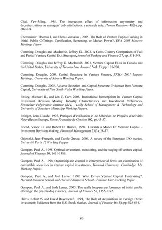 80
Chai, Yew-Ming, 1995, The interaction effect of information asymmetry and
decentralization on managers’ job satisfaction: a research note, Human Relations 48(6), pp.
609-624.
Chemmanur, Thomas J. and Elena Loutskina , 2005, The Role of Venture Capital Backing in
Initial Public Offerings: Certification, Screening, or Market Power?, EFA 2005 Moscow
Meetings Paper.
Cumming, Douglas and MacIntosh, Jeffrey G., 2003, A Cross-Country Comparison of Full
and Partial Venture Capital Exit Strategies, Jornal of Banking and Finance 27, pp. 511-548.
Cumming, Douglas and Jeffrey G. MacIntosh, 2003, Venture Capital Exits in Canada and
the United States, University of Toronto Law Journal, Vol. 53, pp. 101-200.
Cumming, Douglas, 2004, Capital Structure in Venture Finance, EFMA 2001 Lugano
Meetings; University of Alberta Working Paper.
Cumming, Douglas, 2005, Adverse Selection and Capital Structure: Evidence from Venture
Capital, University of New South Wales Working Paper.
Ensley, Michael D., and Jon C. Carr, 2006, Institutional Isomorphism in Venture Capital
Investment Decision Making: Industry Characteristics and Investment Preferences,
Rensselaer Polytechnic Institute (RPI) - Lally School of Management & Technology and
University of Southern Mississipp Working Papers.
Ettinger, Jean-Claude, 1995, Pratiques d’évaluation et de Séleccion de Projects d’activités
Nouvelles en Europe, Reveu Francaise de Gestion 102, pp.45-57.
Friend, Vance H. and Robert D. Hisrich, 1994, Towards a Model Of Venture Capital –
Investment Decision Making, Financial Management 23(3), 28-37.
Gajewski, Jean-François, and Carole Gresse, 2006, A survey of the European IPO market,
Université Paris 12 Working Papper
Gompers, Paul A., 1995, Optimal investment, monitoring, and the staging of venture capital.
Journal of Finance 50, 1461-1489.
Gompers, Paul A., 1998, Ownership and control in entrepreneurial firms: an examination of
convertible securities in venture capital investments, Harvard University, Cambridge, MA
Working Paper.
Gompers, Paul A., and Josh Lerner, 1999, What Drives Venture Capital Fundraising?,
Harvard Business School and Harvard Business School - Finance Unit Working Paper.
Gompers, Paul A., and Josh Lerner, 2003, The really long-run performance of initial public
offerings: the pre-Nasdaq evidence, Journal of Finance 58, 1355-1392.
Harris, Robert S. and David Ravenscraft, 1991, The Role of Acquisitions in Foreign Direct
Investment: Evidence from the U.S. Stock Market, Journal of Finance 46 (3), pp. 825-844.
 