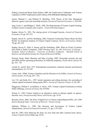 81
Hoberg, Gerard and Hasan Nejat Seyhun, 2006, Do Underwriters Collaborate with Venture
Capitalists in IPOs? Implications and Evidence, AFA 2006 Boston Meetings Paper.
Jensen, Michael C., and William H. Meckling, 1976, Theory of the firm: Managerial
behavior, agency costs and ownership structure, Journal of Financial Economics 3, 305-360.
Jeng, Leslie A. and Philippe C. Wells, 1998, The Determinants of Venture Capital Funding:
Evidence Across Countries, Bain Capital – General Working Pappers.
Kaplan, Steven N., 1991, The staying power of leveraged buyouts, Journal of Financial
Economics 29, pp. 287-313.
Kaplan, Steven N., and Per Strömberg, 2003, Financial Contracting Theory Meets the Real
World: An Empirical Analysis of Venture Capital Contracts, Review of Economics Studies
70; pp. 281-316.
Kaplan, Steven N., Berk A. Sensoy and Per Strömberg, 2006, What are Firms? Evolution
from Birth to Public Companies, CRSP Working Paper No. 603 (University of Chicago -
Graduate School of Business , University of Southern California - Marshall School of
Business and Stockholm Institute for Financial Research (SIFR)).
Kutsuna, Kenji, Hideo Okamura and Marc Cowling, 2002, Ownership structure pre and
post-IPOs and the operating performance of JASDAQ companies, Pacific-Basin Journal 10,
pp. 163 - 181
Leland, H., and D. Pyle, 1977, Informational asymmetries, financial structure and financial
intermediation, 32, 371-387.
Lerner, Josh, 1994b, Venture Capitalists and the Decision to Go Public, Journal of Finance
and Economics 35 (3), pp. 293 - 316.
Lin, T.H. and Smith, R.L., 1997. Insider reputation and selling decisions: the unwinding of
venture capital investments during equity IPO’s. Journal of Corporate Finance 4, 241-263.
Megginson, William C. & Kathleen A. Weiss, 1991, Venture Capital Certification in Initial
Public Offerings, Journal of Finance 46, 879-896.
Norton, E., 1995, Venture Capital as an alternative means to allocate capital: an agency-
theoretic view, Entrepreneurship Theory and Practice, pp. 19-29.
Rossetto, Silvia, 2006, The Price of Rapid Exit in Venture Capital-Backed IPOs, AFA 2006
Boston Meetings Paper University of Warwick - Finance Group
Sahlman, William A., 1990, The Structure and Governance of Venture Capital
Organizations, Journal of Financial Economics 27, pp. 2, 473-524.
Saul M., 2003; Stop following the herd, cut your fund and other common-sense advice.
Venture Capital Journal (May); pp. 42-43.
 