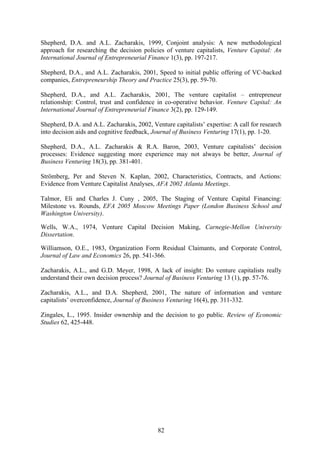 82
Shepherd, D.A. and A.L. Zacharakis, 1999, Conjoint analysis: A new methodological
approach for researching the decision policies of venture capitalists, Venture Capital: An
International Journal of Entrepreneurial Finance 1(3), pp. 197-217.
Shepherd, D.A., and A.L. Zacharakis, 2001, Speed to initial public offering of VC-backed
companies, Entrepreneurship Theory and Practice 25(3), pp. 59-70.
Shepherd, D.A., and A.L. Zacharakis, 2001, The venture capitalist – entrepreneur
relationship: Control, trust and confidence in co-operative behavior. Venture Capital: An
International Journal of Entrepreneurial Finance 3(2), pp. 129-149.
Shepherd, D.A. and A.L. Zacharakis, 2002, Venture capitalists’ expertise: A call for research
into decision aids and cognitive feedback, Journal of Business Venturing 17(1), pp. 1-20.
Shepherd, D.A., A.L. Zacharakis & R.A. Baron, 2003, Venture capitalists’ decision
processes: Evidence suggesting more experience may not always be better, Journal of
Business Venturing 18(3), pp. 381-401.
Strömberg, Per and Steven N. Kaplan, 2002, Characteristics, Contracts, and Actions:
Evidence from Venture Capitalist Analyses, AFA 2002 Atlanta Meetings.
Talmor, Eli and Charles J. Cuny , 2005, The Staging of Venture Capital Financing:
Milestone vs. Rounds, EFA 2005 Moscow Meetings Paper (London Business School and
Washington University).
Wells, W.A., 1974, Venture Capital Decision Making, Carnegie-Mellon University
Dissertation.
Williamson, O.E., 1983, Organization Form Residual Claimants, and Corporate Control,
Journal of Law and Economics 26, pp. 541-366.
Zacharakis, A.L., and G.D. Meyer, 1998, A lack of insight: Do venture capitalists really
understand their own decision process? Journal of Business Venturing 13 (1), pp. 57-76.
Zacharakis, A.L., and D.A. Shepherd, 2001, The nature of information and venture
capitalists’ overconfidence, Journal of Business Venturing 16(4), pp. 311-332.
Zingales, L., 1995. Insider ownership and the decision to go public. Review of Economic
Studies 62, 425-448.
 