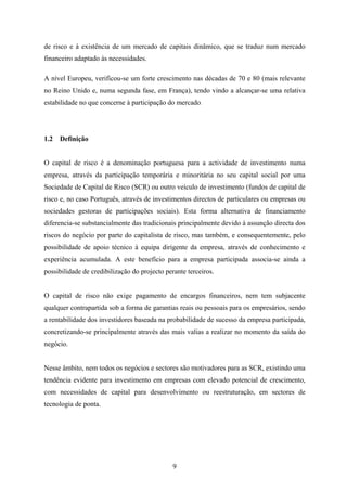 9
de risco e à existência de um mercado de capitais dinâmico, que se traduz num mercado
financeiro adaptado às necessidades.
A nível Europeu, verificou-se um forte crescimento nas décadas de 70 e 80 (mais relevante
no Reino Unido e, numa segunda fase, em França), tendo vindo a alcançar-se uma relativa
estabilidade no que concerne à participação do mercado.
1.2 Definição
O capital de risco é a denominação portuguesa para a actividade de investimento numa
empresa, através da participação temporária e minoritária no seu capital social por uma
Sociedade de Capital de Risco (SCR) ou outro veículo de investimento (fundos de capital de
risco e, no caso Português, através de investimentos directos de particulares ou empresas ou
sociedades gestoras de participações sociais). Esta forma alternativa de financiamento
diferencia-se substancialmente das tradicionais principalmente devido à assunção directa dos
riscos do negócio por parte do capitalista de risco, mas também, e consequentemente, pelo
possibilidade de apoio técnico à equipa dirigente da empresa, através de conhecimento e
experiência acumulada. A este benefício para a empresa participada associa-se ainda a
possibilidade de credibilização do projecto perante terceiros.
O capital de risco não exige pagamento de encargos financeiros, nem tem subjacente
qualquer contrapartida sob a forma de garantias reais ou pessoais para os empresários, sendo
a rentabilidade dos investidores baseada na probabilidade de sucesso da empresa participada,
concretizando-se principalmente através das mais valias a realizar no momento da saída do
negócio.
Nesse âmbito, nem todos os negócios e sectores são motivadores para as SCR, existindo uma
tendência evidente para investimento em empresas com elevado potencial de crescimento,
com necessidades de capital para desenvolvimento ou reestruturação, em sectores de
tecnologia de ponta.
 