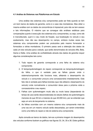 85
4.1 Análise de Sistemas nas Plataformas em Estudo
Uma análise dos sistemas e/ou componentes pode ser feita quando se tem
um bom banco de dados de garantia, como é o caso das montadoras. Mas obter a
mesma análise com os dados da concorrência é impossível, pois não se tem acesso
a tais informações. O máximo que se consegue são análises estáticas para
comparações quanto à execução dos sistemas e/ou componentes, ou seja, como ele
é manufaturado, qual é o seu modo de fixação, sua localização no veículo e seu
acabamento, mas não seu desempenho no campo, embora muitas vezes tais
sistemas e/ou componentes podem ser produzidos pelo mesmo fornecedor e
fornecidos a várias montadoras. O primeiro passo será a obtenção dos dados de
cada um dos veículos para o estudo, que serão denominados de veículos Alfa, Beta,
Gama e Delta. Uma análise de confiabilidade através dos dados de garantia requer
algumas considerações tais como:
1. Todo reparo de garantia corresponde a uma falha do sistema e/ou
componente;
2. O tempo/quilometragem do reparo corresponde ao tempo/quilometragem
da falha, o que é verdade para as falhas graves onde o
sistema/componente não funciona mais, afetando o desempenho do
veículo e o consumidor procura uma concessionária imediatamente. Este
fato não é verdade para falhas brandas (que não afetará o desempenho do
veículo) onde normalmente o consumidor deixa para a próxima visita a
concessionária o seu reparo;
3. Falhas com quilometragem muito alta ou muito baixa (dependendo do
tempo de uso) serão desconsideradas do estudo (falhas de quilometragens
menores do que 50 km e maiores do que 40.000 km), por se entender que
seja um erro de lançamento no sistema;
4. As falhas ocorridas com um mesmo sistema e/ou componente mais de
uma vez em um mesmo veículo serão descartadas, por serem entendidas
como uma falha do reparo e não do sistema e/ou componente.
Após consulta ao banco de dados, tem-se a primeira imagem do desempenho
dos veículos conforme ilustram os gráficos nas figuras 33, 34, 35 e 36. Estes gráficos
 