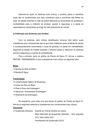 89
Sabendo-se quais os sistemas mais críticos, o próximo passo é identificar
quais são os componentes que mais contribuem para a ocorrência das falhas em
cada um destes sistemas e onde se estará aplicando as ferramentas de qualidade e
confiabilidade para a melhoria do produto, quanto à segurança e a perda de
capacidade do componente ao longo da vida operacional do veículo.
4.2 Definição dos Sistemas para Análise
Com os sistemas mais críticos identificados torna-se fácil definir quais
subsistemas e/ou componentes são os que mais colaboram para as falhas de campo
e consequentemente aumentando o custo de garantia e a perda em confiabilidade.
Seguindo as etapas do modelo proposto, o próximo passo é relacionar os sistemas
quanto à segurança e a perda de confiabilidade.
Para a primeira barra do gráfico de Pareto da figura 37, têm-se o sistema
MOTOR / TRANSMISSÃO e como subsistemas mais críticos os seguintes itens:
Motor
 Bomba de Óleo do Motor
 Bomba D´Água
Transmissão
 Junta/Vedador Seletor de Mudanças
 Carter de Óleo do Motor
 Plato e Disco de Embreagem
 Alavanca / Acionamento Embreagem
 Rolamento da embreagem
Na sequência, para cada uma das barras do gráfico de Pareto da figura 37,
têm-se os seguintes sistemas e subsistemas e/ou componentes mais críticos:
Carroceria
 Suspensão Dianteira: Suporte do Tirante (Ambos os Lados)
Mola Helicoidal da Suspensão Dianteira – lado esquerdo
(LE) / lado direito (LD)
Amortecedor da Suspensão LE/LD
 