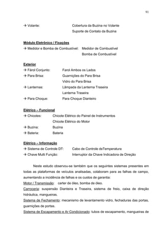91
 Volante: Cobertura da Buzina no Volante
Suporte de Contato da Buzina
Módulo Eletrônico / Fixações
 Medidor e Bomba de Combustível: Medidor de Combustível
Bomba de Combustível
Exterior
 Fárol Conjunto: Farol Ambos os Lados
 Para Brisa: Guarnições do Para Brisa
Vidro do Para Brisa
 Lanternas: Lâmpada da Lanterna Traseira
Lanterna Traseira
 Para Choque: Para Choque Dianteiro
Elétrico – Funcional
 Chicotes: Chicote Elétrico do Painel de Instrumentos
Chicote Elétrico do Motor
 Buzina: Buzina
 Bateria: Bateria
Elétrico – Informação
 Sistema de Controle DT: Cabo de Controle deTemperatura
 Chave Multi Função: Interruptor da Chave Indicadora de Direção
Neste estudo observou-se também que os seguintes sistemas presentes em
todas as plataformas de veículos analisadas, colaboram para as falhas de campo,
aumentando a incidência de falhas e os custos de garantia:
Motor / Transmissão: carter de óleo, bomba de óleo.
Carroceria: suspensão Dianteira e Traseira, sistema de freio, caixa de direção
hidráulica, mangueiras.
Sistema de Fechamento: mecanismo de levantamento vidro, fechaduras das portas,
guarnições de portas.
Sistema de Escapamento e Ar Condicionado: tubos de escapamento, mangueiras de
 
