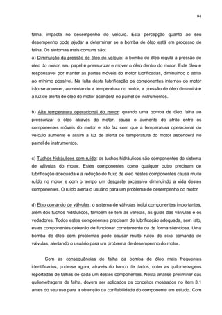 94
falha, impacta no desempenho do veículo. Esta percepção quanto ao seu
desempenho pode ajudar a determinar se a bomba de óleo está em processo de
falha. Os sintomas mais comuns são:
a) Diminuição da pressão de óleo do veículo: a bomba de óleo regula a pressão de
óleo do motor, seu papel é pressurizar e mover o óleo dentro do motor. Este óleo é
responsável por manter as partes móveis do motor lubrificadas, diminuindo o atrito
ao mínimo possível. Na falta desta lubrificação os componentes internos do motor
irão se aquecer, aumentando a temperatura do motor, a pressão de óleo diminuirá e
a luz de alerta de óleo do motor acenderá no painel de instrumentos.
b) Alta temperatura operacional do motor: quando uma bomba de óleo falha ao
pressurizar o óleo através do motor, causa o aumento do atrito entre os
componentes móveis do motor e isto faz com que a temperatura operacional do
veículo aumente e assim a luz de alerta de temperatura do motor ascenderá no
painel de instrumentos.
c) Tuchos hidráulicos com ruído: os tuchos hidráulicos são componentes do sistema
de válvulas do motor. Estes componentes como qualquer outro precisam de
lubrificação adequada e a redução do fluxo de óleo nestes componentes causa muito
ruído no motor e com o tempo um desgaste excessivo diminuindo a vida destes
componentes. O ruído alerta o usuário para um problema de desempenho do motor
d) Eixo comando de válvulas: o sistema de válvulas inclui componentes importantes,
além dos tuchos hidráulicos, também se tem as varetas, as guias das válvulas e os
vedadores. Todos estes componentes precisam de lubrificação adequada, sem isto,
estes componentes deixarão de funcionar corretamente ou de forma silenciosa. Uma
bomba de óleo com problemas pode causar muito ruído do eixo comando de
válvulas, alertando o usuário para um problema de desempenho do motor.
Com as consequências de falha da bomba de óleo mais frequentes
identificados, pode-se agora, através do banco de dados, obter as quilometragens
reportadas de falhas de cada um destes componentes. Nesta análise preliminar das
quilometragens de falha, devem ser aplicados os conceitos mostrados no item 3.1
antes do seu uso para a obtenção da confiabilidade do componente em estudo. Com
 