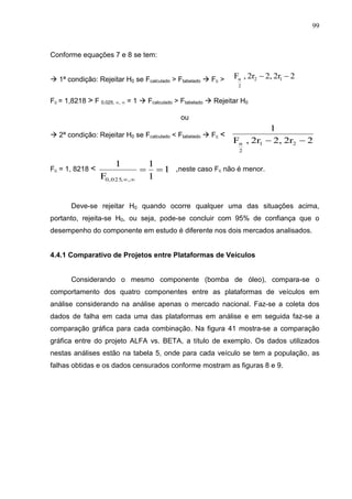 99
Conforme equações 7 e 8 se tem:
 1ª condição: Rejeitar H0 se Fcalculado > Ftabelado  Fc >
Fc = 1,8218 > F 0,025, ,  = 1  Fcalculado > Ftabelado  Rejeitar H0
ou
 2ª condição: Rejeitar H0 se Fcalculado < Ftabelado  Fc <
Fc = 1, 8218 < ,neste caso Fc não é menor.
Deve-se rejeitar H0 quando ocorre qualquer uma das situações acima,
portanto, rejeita-se H0, ou seja, pode-se concluir com 95% de confiança que o
desempenho do componente em estudo é diferente nos dois mercados analisados.
4.4.1 Comparativo de Projetos entre Plataformas de Veículos
Considerando o mesmo componente (bomba de óleo), compara-se o
comportamento dos quatro componentes entre as plataformas de veículos em
análise considerando na análise apenas o mercado nacional. Faz-se a coleta dos
dados de falha em cada uma das plataformas em análise e em seguida faz-se a
comparação gráfica para cada combinação. Na figura 41 mostra-se a comparação
gráfica entre do projeto ALFA vs. BETA, a título de exemplo. Os dados utilizados
nestas análises estão na tabela 5, onde para cada veículo se tem a população, as
falhas obtidas e os dados censurados conforme mostram as figuras 8 e 9.
22r2,2r,F
1
21
2
α 
22r2,2r,F 12
2
α 
1
1
1
F
1
,,025,0


 