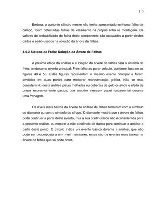 110
Embora, o conjunto cilindro mestre não tenha apresentado nenhuma falha de
campo, foram detectadas falhas de vazamento na própria linha de montagem. Os
valores de probabilidade de falha deste componente são calculados a partir destes
dados e serão usados na solução da árvore de falhas.
4.5.2 Sistema de Freio: Solução da Árvore de Falhas
A próxima etapa da análise é a solução da árvore de falhas para o sistema de
freio, tendo como evento principal: Freio falha ao parar veículo, conforme ilustram as
figuras 49 e 50. Estas figuras representam o mesmo evento principal e foram
divididas em duas partes para melhorar representação gráfica. Não se esta
considerando nesta análise pistas molhadas ou cobertas de gelo ou ainda o efeito de
pneus excessivamente gastos, que também exercem papel fundamental durante
uma frenagem.
Os níveis mais baixos da árvore de análise de falhas terminam com o símbolo
do diamante ou com o símbolo do círculo. O diamante mostra que a árvore de falhas
pode continuar a partir deste evento, mas a sua continuidade não é considerada para
a presente análise, ou mostrar a não existência de dados para continuar a análise a
partir deste ponto. O círculo indica um evento básico durante a análise, que não
pode ser decomposto a um nível mais baixo, estes são os eventos mais baixos na
árvore de falhas que se pode obter.
 