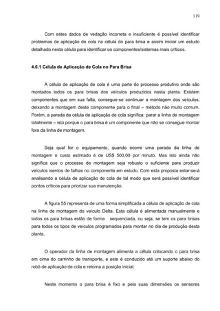 119
Com estes dados de vedação incorreta e insuficiente é possível identificar
problemas de aplicação de cola na célula do para brisa e assim iniciar um estudo
detalhado nesta célula para identificar os componentes/sistemas mais críticos.
4.6.1 Célula de Aplicação de Cola no Para Brisa
A célula de aplicação de cola é uma parte do processo produtivo onde são
montados todos os para brisas dos veículos produzidos nesta planta. Existem
componentes que em sua falta, consegue-se continuar a montagem dos veículos,
deixando a montagem deste componente para o final – método não muito comum.
Porém, a parada da célula de aplicação de cola significa: parar a linha de montagem
totalmente – isto porque o para brisa é um componente que não se consegue montar
fora da linha de montagem.
Seja qual for o equipamento, quando ocorre uma parada da linha de
montagem o custo estimado é de US$ 500,00 por minuto. Mas isto ainda não
significa que o processo de montagem seja robusto o suficiente para produzir
veículos isentos de falhas no componente em estudo. Com esta proposta estar-se-á
analisando a célula de aplicação de cola de tal modo que será possível identificar
pontos críticos para priorizar sua manutenção.
A figura 55 representa de uma forma simplificada a célula de aplicação de cola
na linha de montagem do veículo Delta. Esta célula é alimentada manualmente e
todos os para brisas estão de forma sequenciada, ou seja, se tem os para brisas
para todos os tipos de veículos programados para montar no dia de produção desta
planta.
O operador da linha de montagem alimenta a célula colocando o para brisa
em cima do carrinho de transporte, e este é conduzido até um suporte abaixo do
robô de aplicação de cola e retorna a posição inicial.
Neste momento o para brisa é fixo e pela suas dimensões os sensores
 