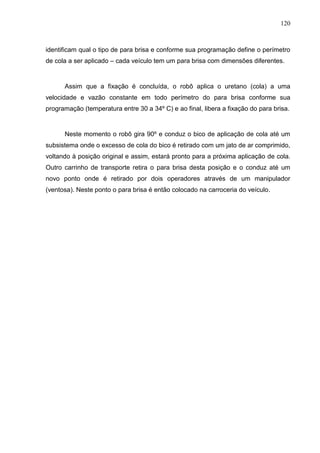 120
identificam qual o tipo de para brisa e conforme sua programação define o perímetro
de cola a ser aplicado – cada veículo tem um para brisa com dimensões diferentes.
Assim que a fixação é concluída, o robô aplica o uretano (cola) a uma
velocidade e vazão constante em todo perímetro do para brisa conforme sua
programação (temperatura entre 30 a 34º C) e ao final, libera a fixação do para brisa.
Neste momento o robô gira 90º e conduz o bico de aplicação de cola até um
subsistema onde o excesso de cola do bico é retirado com um jato de ar comprimido,
voltando à posição original e assim, estará pronto para a próxima aplicação de cola.
Outro carrinho de transporte retira o para brisa desta posição e o conduz até um
novo ponto onde é retirado por dois operadores através de um manipulador
(ventosa). Neste ponto o para brisa é então colocado na carroceria do veículo.
 