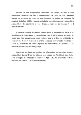 126
Quando se tem componentes associados aos modos de falha e suas
respectivas consequências para o funcionamento da célula de cola, podem-se
priorizar os componentes conforme sua criticidade. A análise da criticidade foi
adaptada de Lafraia (2001), e quando se trabalha com sistemas onde é conhecida a
probabilidade de ocorrência e sua detecção, usam-se os Anexos 7 e 8
respectivamente.
É possível através da planilha usada definir a frequência da falha e da
possibilidade de detecção de forma qualitativa, mas devido a falta de um banco de
dados para tais componentes, neste estudo, para a análise de criticidade foi
considerado, de modo relevante, o critério associado à Severidade, mostrado no
Anexo 9, levando-se em conta impactos na continuidade da operação e na
preservação de condições de segurança.
Como não se dispõe de imediato, de informações que permitam avaliar a
probabilidade de ocorrência das falhas, e seus modos, não foi utilizado esse índice
para avaliação da criticidade. A análise do tipo FMEA foi executada conforme
mostrado nas tabelas 13 e 14 respectivamente.
 
