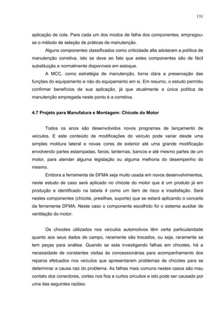 131
aplicação de cola. Para cada um dos modos de falha dos componentes, empregou-
se o método de seleção de práticas de manutenção.
Alguns componentes classificados como criticidade alta adotaram a política de
manutenção corretiva, isto se deve ao fato que estes componentes são de fácil
substituição e normalmente disponíveis em estoque.
A MCC, como estratégia de manutenção, torna clara a preservação das
funções do equipamento e não do equipamento em si. Em resumo, o estudo permitiu
confirmar benefícios de sua aplicação, já que atualmente a única política de
manutenção empregada neste ponto é a corretiva.
4.7 Projeto para Manufatura e Montagem: Chicote do Motor
Todos os anos são desenvolvidos novos programas de lançamento de
veículos. E este conteúdo de modificações do veículo pode variar desde uma
simples moldura lateral e novas cores de exterior até uma grande modificação
envolvendo partes estampadas, farois, lanternas, bancos e até mesmo partes de um
motor, para atender alguma legislação ou alguma melhoria do desempenho do
mesmo.
Embora a ferramenta de DFMA seja muito usada em novos desenvolvimentos,
neste estudo de caso será aplicado no chicote do motor que é um produto já em
produção e identificado na tabela 4 como um item de risco e insatisfação. Será
nestes componentes (chicote, presilhas, suporte) que se estará aplicando o conceito
da ferramenta DFMA. Neste caso o componente escolhido foi o sistema auxiliar de
ventilação do motor.
Os chicotes utilizados nos veículos automotivos têm certa particularidade
quanto aos seus dados de campo, raramente são trocados, ou seja, raramente se
tem peças para análise. Quando se esta investigando falhas em chicotes, há a
necessidade de constantes visitas às concessionárias para acompanhamento dos
reparos efetuados nos veículos que apresentaram problemas de chicotes para se
determinar a causa raiz do problema. As falhas mais comuns nestes casos são mau
contato dos conectores, cortes nos fios e curtos circuitos e isto pode ser causado por
uma das seguintes razões:
 