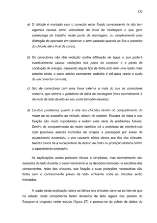 132
a) O chicote é montado sem o conector estar fixado corretamente (e isto tem
algumas causas como velocidade da linha de montagem o que gera
sobrecarga de trabalho neste ponto de montagem, ou simplesmente uma
distração do operador em observar o som causado quando se fixa o conector
do chicote até o final de curso).
b) Os conectores não têm vedação contra infiltração de água, o que poderá
eventualmente causar oxidações nos pinos do conector e a perda da
condução de energia, causando algum tipo de falha (isto tem uma razão mais
simples ainda, o custo destes conectores vedados é até duas vezes o custo
de um conector comum).
c) Uso de conectores com uma trava externa a mais do que os conectores
comuns, que elimina o problema de falha de montagem (mas normalmente é
deixado de lado devido ao seu custo também elevado).
d) Existem problemas quanto à rota dos chicotes dentro do compartimento do
motor ou no assoalho do veículo, abaixo do carpete. Estudos de rotas e sua
fixação são muito importantes e evitam uma série de problemas futuros.
Dentro do compartimento do motor também há o problema de interferência
com possíveis arestas cortantes de chapas e passagem por áreas de
aquecimento excessivo, o que causaria sérios danos aos fios dos chicotes.
Nestes casos há a necessidade de desvio de rotas ou proteção térmica contra
o aquecimento excessivo.
As explicações acima parecem óbvias e simplistas, mas normalmente são
deixadas de lado durante o desenvolvimento e as decisões tomadas na escolhas dos
componentes, rotas dos chicotes, sua fixação e suas proteções necessárias são
feitas sem o conhecimento prévio de todo ambiente onde os chicotes serão
montados.
A razão desta explicação sobre as falhas nos chicotes deve-se ao fato de que
no estudo deste componente foram deixados de lado alguns dos passos do
fluxograma proposto neste estudo (figura 27) e passou-se da coleta de dados do
 