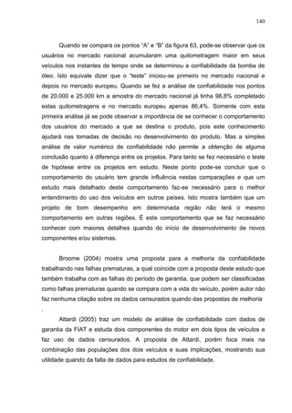 140
Quando se compara os pontos “A” e “B” da figura 63, pode-se observar que os
usuários no mercado nacional acumularam uma quilometragem maior em seus
veículos nos instantes de tempo onde se determinou a confiabilidade da bomba de
óleo. Isto equivale dizer que o “teste” iniciou-se primeiro no mercado nacional e
depois no mercado europeu. Quando se fez a análise de confiabilidade nos pontos
de 20.000 e 25.000 km a amostra do mercado nacional já tinha 98,8% completado
estas quilometragens e no mercado europeu apenas 86,4%. Somente com esta
primeira análise já se pode observar a importância de se conhecer o comportamento
dos usuários do mercado a que se destina o produto, pois este conhecimento
ajudará nas tomadas de decisão no desenvolvimento do produto. Mas a simples
análise de valor numérico de confiabilidade não permite a obtenção de alguma
conclusão quanto à diferença entre os projetos. Para tanto se fez necessário o teste
de hipótese entre os projetos em estudo. Neste ponto pode-se concluir que o
comportamento do usuário tem grande influência nestas comparações e que um
estudo mais detalhado deste comportamento faz-se necessário para o melhor
entendimento do uso dos veículos em outros países. Isto mostra também que um
projeto de bom desempenho em determinada região não terá o mesmo
comportamento em outras regiões. É este comportamento que se faz necessário
conhecer com maiores detalhes quando do início de desenvolvimento de novos
componentes e/ou sistemas.
Broome (2004) mostra uma proposta para a melhoria da confiabilidade
trabalhando nas falhas prematuras, a qual coincide com a proposta deste estudo que
também trabalha com as falhas do período de garantia, que podem ser classificadas
como falhas prematuras quando se compara com a vida do veículo, porém autor não
faz nenhuma citação sobre os dados censurados quando das propostas de melhoria
.
Attardi (2005) traz um modelo de análise de confiabilidade com dados de
garantia da FIAT e estuda dois componentes do motor em dois tipos de veículos e
faz uso de dados censurados. A proposta de Attardi, porém foca mais na
combinação das populações dos dois veículos e suas implicações, mostrando sua
utilidade quando da falta de dados para estudos de confiabilidade.
 