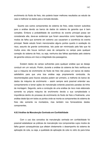 142
enchimento do fluido de freio, isto poderia trazer melhores resultados ao estudo de
caso e melhorar os dados para a tomada decisão.
Quanto aos outros componentes do sistema de freio, estes tiveram subsídios
para a análise devido ao banco de dados do sistema de garantia que é bem
completo. Embora a probabilidade de ocorrência do evento principal possa ser
considerada alta, deve-se evidenciar que foram assumidos como hipótese alguns
modos de falha que somente em extremo uso causariam a ocorrência do evento
principal. Neste estudo foram mencionados alguns pontos quanto à aceitação do
risco, assunto de grande controvérsia. Isto pode ser minimizado pelo fato que há
muitos anos não houve nenhum caso de campanha no campo para qualquer
correção do sistema de freio, ou seja, nenhuma das falhas apontadas pelo sistema
de garantia colocou em risco a integridade dos passageiros.
Existem dados de campo suficientes para qualquer análise que se deseja
conduzir em um veículo. Porém, durante a análise do sistema de freio verificou-se
que a máquina de enchimento do fluido de freio não possui um banco de dados
satisfatório para que uma boa análise seja propriamente conduzida. As
recomendações para futuros estudos podem ser primeiro, a melhoria do banco de
dados da máquina de enchimento – assim sempre será possível entender seu
comportamento e tomar ações de manutenção evitando possíveis paradas da linha
de montagem. Segundo, seria a condução de uma análise de risco mais elaborada
somente na própria máquina de enchimento devido a sua complexidade e
importância dentro do processo de enchimento do fluido de freio e finalmente, uma
análise deste tipo em todos os pontos onde se monta os componentes do sistema de
freio não somente na montadora, mas também nos fornecedores destes
componentes.
4.8.5 Análise da Manutenção Centrada em Confiabilidade
Com o uso dos conceitos da manutenção centrada em confiabilidade foi
possível estabelecer as práticas de manutenção nos componentes cujos modos de
falha geram consequências que afetam diretamente o desempenho do sistema de
aplicação de cola, ou seja, a qualidade de aplicação de cola no vidro do para brisa
 