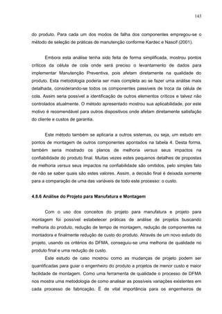 143
do produto. Para cada um dos modos de falha dos componentes empregou-se o
método de seleção de práticas de manutenção conforme Kardec e Nascif (2001).
Embora esta análise tenha sido feita de forma simplificada, mostrou pontos
críticos da célula de cola onde será preciso o levantamento de dados para
implementar Manutenção Preventiva, pois afetam diretamente na qualidade do
produto. Esta metodologia poderia ser mais completa ao se fazer uma análise mais
detalhada, considerando-se todos os componentes passíveis de troca da célula de
cola. Assim seria possível a identificação de outros elementos críticos e talvez não
controlados atualmente. O método apresentado mostrou sua aplicabilidade, por este
motivo é recomendável para outros dispositivos onde afetam diretamente satisfação
do cliente e custos de garantia.
Este método também se aplicaria a outros sistemas, ou seja, um estudo em
pontos de montagem de outros componentes apontados na tabela 4. Desta forma,
também seria mostrado os planos de melhoria versus seus impactos na
confiabilidade do produto final. Muitas vezes estes pequenos detalhes de propostas
de melhoria versus seus impactos na confiabilidade são omitidos, pelo simples fato
de não se saber quais são estes valores. Assim, a decisão final é deixada somente
para a comparação de uma das variáveis de todo este processo: o custo.
4.8.6 Análise do Projeto para Manufatura e Montagem
Com o uso dos conceitos do projeto para manufatura e projeto para
montagem foi possível estabelecer práticas de análise de projetos buscando
melhoria do produto, redução de tempo de montagem, redução de componentes na
montadora e finalmente redução de custo do produto. Através de um novo estudo do
projeto, usando os critérios do DFMA, conseguiu-se uma melhoria de qualidade no
produto final e uma redução de custo.
Este estudo de caso mostrou como as mudanças de projeto podem ser
quantificadas para guiar o engenheiro do produto a projetos de menor custo e maior
facilidade de montagem. Como uma ferramenta de qualidade o processo de DFMA
nos mostra uma metodologia de como analisar as possíveis variações existentes em
cada processo de fabricação. É de vital importância para os engenheiros de
 