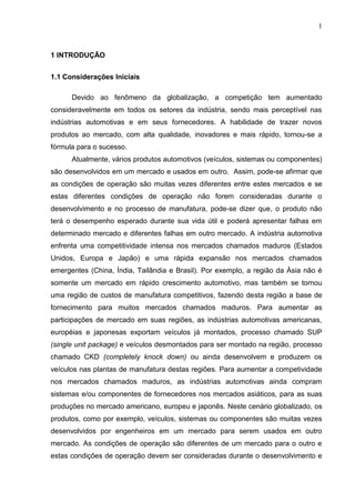 1
1 INTRODUÇÃO
1.1 Considerações Iniciais
Devido ao fenômeno da globalização, a competição tem aumentado
consideravelmente em todos os setores da indústria, sendo mais perceptível nas
indústrias automotivas e em seus fornecedores. A habilidade de trazer novos
produtos ao mercado, com alta qualidade, inovadores e mais rápido, tornou-se a
fórmula para o sucesso.
Atualmente, vários produtos automotivos (veículos, sistemas ou componentes)
são desenvolvidos em um mercado e usados em outro. Assim, pode-se afirmar que
as condições de operação são muitas vezes diferentes entre estes mercados e se
estas diferentes condições de operação não forem consideradas durante o
desenvolvimento e no processo de manufatura, pode-se dizer que, o produto não
terá o desempenho esperado durante sua vida útil e poderá apresentar falhas em
determinado mercado e diferentes falhas em outro mercado. A indústria automotiva
enfrenta uma competitividade intensa nos mercados chamados maduros (Estados
Unidos, Europa e Japão) e uma rápida expansão nos mercados chamados
emergentes (China, Índia, Tailândia e Brasil). Por exemplo, a região da Ásia não é
somente um mercado em rápido crescimento automotivo, mas também se tornou
uma região de custos de manufatura competitivos, fazendo desta região a base de
fornecimento para muitos mercados chamados maduros. Para aumentar as
participações de mercado em suas regiões, as indústrias automotivas americanas,
européias e japonesas exportam veículos já montados, processo chamado SUP
(single unit package) e veículos desmontados para ser montado na região, processo
chamado CKD (completely knock down) ou ainda desenvolvem e produzem os
veículos nas plantas de manufatura destas regiões. Para aumentar a competividade
nos mercados chamados maduros, as indústrias automotivas ainda compram
sistemas e/ou componentes de fornecedores nos mercados asiáticos, para as suas
produções no mercado americano, europeu e japonês. Neste cenário globalizado, os
produtos, como por exemplo, veículos, sistemas ou componentes são muitas vezes
desenvolvidos por engenheiros em um mercado para serem usados em outro
mercado. As condições de operação são diferentes de um mercado para o outro e
estas condições de operação devem ser consideradas durante o desenvolvimento e
 