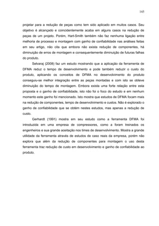 145
projetar para a redução de peças como tem sido aplicado em muitos casos. Seu
objetivo é alcançado e coincidentemente acaba em alguns casos na redução de
peças de um projeto. Porém, Hart-Smith também não faz nenhuma ligação entre
melhoria de processo e montagem com ganho de confiabilidade nas análises feitas
em seu artigo, não cita que embora não exista redução de componentes, há
diminuição de erros de montagem e consequentemente diminuição de futuras falhas
do produto.
Selvaraj (2008) faz um estudo mostrando que a aplicação da ferramenta de
DFMA reduz o tempo de desenvolvimento e pode também reduzir o custo do
produto, aplicando os conceitos de DFMA no desenvolvimento do produto
conseguiu-se melhor integração entre as peças montadas e com isto se obteve
diminuição do tempo de montagem. Embora exista uma forte relação entre esta
proposta e o ganho de confiabilidade, isto não foi o foco do estudo e em nenhum
momento este ganho foi mencionado. Isto mostra que estudos de DFMA focam mais
na redução de componentes, tempo de desenvolvimento e custos. Não é explorado o
ganho de confiabilidade que se obtém nestes estudos, mas apenas a redução de
custo.
Gerhardt (1991) mostra em seu estudo como a ferramenta DFMA foi
introduzida em uma empresa de compressores, como a foram treinados os
engenheiros e sua grande aceitação nos times de desenvolvimento. Mostra a grande
utilidade da ferramenta através de estudos de caso reais da empresa, porém não
explora que além da redução de componentes para montagem o uso desta
ferramenta traz redução de custo em desenvolvimento e ganho de confiabilidade ao
produto.
 