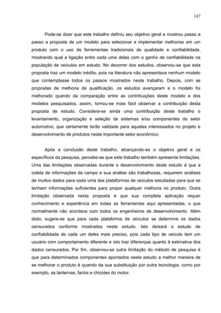 147
Pode-se dizer que este trabalho definiu seu objetivo geral e mostrou passo a
passo a proposta de um modelo para selecionar e implementar melhorias em um
produto com o uso de ferramentas tradicionais de qualidade e confiabilidade,
mostrando qual a ligação entre cada uma delas com o ganho de confiabilidade na
população de veículos em estudo. No decorrer dos estudos, observou-se que esta
proposta traz um modelo inédito, pois na literatura não apresentava nenhum modelo
que contemplasse todos os passos mostrados neste trabalho. Depois, com as
propostas de melhoria da qualificação, os estudos avançaram e o modelo foi
melhorado quando da comparação entre as contribuições deste modelo e dos
modelos pesquisados, assim, tornou-se mais fácil observar a contribuição desta
proposta de estudo. Considera-se ainda uma contribuição deste trabalho o
levantamento, organização e seleção de sistemas e/ou componentes do setor
automotivo, que certamente terão validade para aqueles interessados no projeto e
desenvolvimento de produtos neste importante setor econômico.
Após a conclusão deste trabalho, alcançando-se o objetivo geral e os
específicos da pesquisa, percebe-se que este trabalho também apresenta limitações.
Uma das limitações observadas durante o desenvolvimento deste estudo é que a
coleta de informações de campo e sua análise são trabalhosas, requerem análises
de muitos dados para cada uma das plataformas de veículos estudadas para que se
tenham informações suficientes para propor qualquer melhoria no produto. Outra
limitação observada nesta proposta é que sua completa aplicação requer
conhecimento e experiência em todas as ferramentas aqui apresentadas, o que
normalmente não acontece com todos os engenheiros de desenvolvimento. Além
disto, sugere-se que para cada plataforma de veículos se determine os dados
censurados conforme mostrados neste estudo. Isto deixará o estudo de
confiabilidade de cada um deles mais preciso, pois cada tipo de veículo tem um
usuário com comportamento diferente e isto traz diferenças quanto à estimativa dos
dados censurados. Por fim, observou-se outra limitação do método de pesquisa é
que para determinados componentes apontados neste estudo a melhor maneira de
se melhorar o produto é quando da sua substituição por outra tecnologia, como por
exemplo, as lanternas, faróis e chicotes do motor.
 