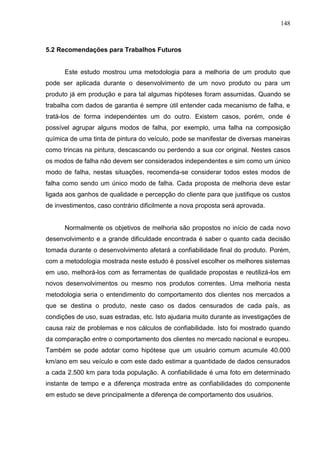 148
5.2 Recomendações para Trabalhos Futuros
Este estudo mostrou uma metodologia para a melhoria de um produto que
pode ser aplicada durante o desenvolvimento de um novo produto ou para um
produto já em produção e para tal algumas hipóteses foram assumidas. Quando se
trabalha com dados de garantia é sempre útil entender cada mecanismo de falha, e
tratá-los de forma independentes um do outro. Existem casos, porém, onde é
possível agrupar alguns modos de falha, por exemplo, uma falha na composição
química de uma tinta de pintura do veículo, pode se manifestar de diversas maneiras
como trincas na pintura, descascando ou perdendo a sua cor original. Nestes casos
os modos de falha não devem ser considerados independentes e sim como um único
modo de falha, nestas situações, recomenda-se considerar todos estes modos de
falha como sendo um único modo de falha. Cada proposta de melhoria deve estar
ligada aos ganhos de qualidade e percepção do cliente para que justifique os custos
de investimentos, caso contrário dificilmente a nova proposta será aprovada.
Normalmente os objetivos de melhoria são propostos no início de cada novo
desenvolvimento e a grande dificuldade encontrada é saber o quanto cada decisão
tomada durante o desenvolvimento afetará a confiabilidade final do produto. Porém,
com a metodologia mostrada neste estudo é possível escolher os melhores sistemas
em uso, melhorá-los com as ferramentas de qualidade propostas e reutilizá-los em
novos desenvolvimentos ou mesmo nos produtos correntes. Uma melhoria nesta
metodologia seria o entendimento do comportamento dos clientes nos mercados a
que se destina o produto, neste caso os dados censurados de cada país, as
condições de uso, suas estradas, etc. Isto ajudaria muito durante as investigações de
causa raiz de problemas e nos cálculos de confiabilidade. Isto foi mostrado quando
da comparação entre o comportamento dos clientes no mercado nacional e europeu.
Também se pode adotar como hipótese que um usuário comum acumule 40.000
km/ano em seu veículo e com este dado estimar a quantidade de dados censurados
a cada 2.500 km para toda população. A confiabilidade é uma foto em determinado
instante de tempo e a diferença mostrada entre as confiabilidades do componente
em estudo se deve principalmente a diferença de comportamento dos usuários.
 