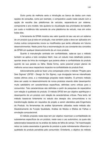 149
Outro ponto de melhoria seria a introdução ao banco de dados com mais
opções de consultas, como por exemplo, o comparativo usado neste estudo com a
opção de escolha das plataformas de veículos, separando-os por sistema,
componente e ano modelo. Isto ajudaria na visualização das prioridades de trabalho
por custo e incidência não somente de uma plataforma de veículo, mas sim entre
todas elas.
A ferramenta de DFMA mostrou seu valor quando do seu uso em um sistema
de um produto que já esta em produção, mas também pode e deve ser aplicados em
muitos outros componentes novos ou modificados que serão utilizados em futuros
desenvolvimentos. Neste ponto fica a recomendação do uso constante dos conceitos
de DFMA em qualquer desenvolvimento de um novo produto.
Quanto à manutenção centrada em confiabilidade, sabe-se que o método
também se aplica a todo complexo fabril, mas um estudo mais detalhado poderia
apontar áreas da linha de montagem que poderia afetar a confiabilidade do produto
quando da sua parada ou falha. Desta forma, seria possível propor planos de
melhoria versus seus respectivos impactos na confiabilidade do produto final.
Adicionalmente pode-se fazer uma comparação entre o método “Projeto para
Seis Sigmas“ (DFSS - Design for Six Sigma), cuja divulgação tem-se intensificado
nestes últimos anos, e a metodologia proposta neste trabalho. O primeiro método
deve ser usado no desenvolvimento de novos produtos visando obter desempenho
muito satisfatório em características específicas, definidas como críticas para o
consumidor. Tais características são definidas a partir de pesquisas de expectativa
com relação à qualidade do produto. O método DFSS tem por objetivo aperfeiçoar o
desempenho de um produto com relação às características críticas. Para tanto, tal
método baseia-se fortemente no estudo dos desejos dos consumidores e na
transformação destes em requisitos de projeto a serem atendidos pela Engenharia
do Produto. As ferramentas de análise tipicamente utilizadas neste método são:
Desdobramento da Função Qualidade, Análise de Modos e Efeitos de Falhas e
simulação computacional.
O método proposto nesta tese tem por objetivo maximizar a confiabilidade de
subsistemas específicos de um produto, neste caso o uso automotivo, os quais são
selecionados baseando-se na análise de dados de falha de campo. Tal maximização
reduz os custos associados à garantia do produto e pode indiretamente influenciar a
qualidade do produto percebida pelo consumidor. Entretanto, o objetivo do método
 