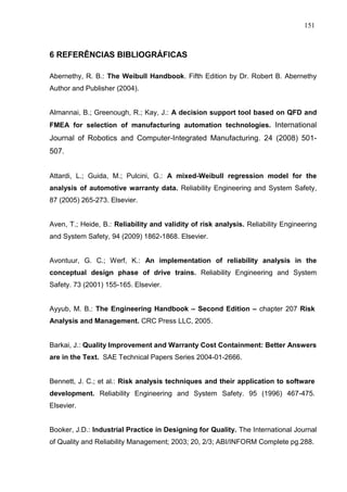 151
6 REFERÊNCIAS BIBLIOGRÁFICAS
Abernethy, R. B.: The Weibull Handbook. Fifth Edition by Dr. Robert B. Abernethy
Author and Publisher (2004).
Almannai, B.; Greenough, R.; Kay, J.: A decision support tool based on QFD and
FMEA for selection of manufacturing automation technologies. International
Journal of Robotics and Computer-Integrated Manufacturing. 24 (2008) 501-
507.
Attardi, L.; Guida, M.; Pulcini, G.: A mixed-Weibull regression model for the
analysis of automotive warranty data. Reliability Engineering and System Safety,
87 (2005) 265-273. Elsevier.
Aven, T.; Heide, B.: Reliability and validity of risk analysis. Reliability Engineering
and System Safety, 94 (2009) 1862-1868. Elsevier.
Avontuur, G. C.; Werf, K.: An implementation of reliability analysis in the
conceptual design phase of drive trains. Reliability Engineering and System
Safety. 73 (2001) 155-165. Elsevier.
Ayyub, M. B.: The Engineering Handbook – Second Edition – chapter 207 Risk
Analysis and Management. CRC Press LLC, 2005.
Barkai, J.: Quality Improvement and Warranty Cost Containment: Better Answers
are in the Text. SAE Technical Papers Series 2004-01-2666.
Bennett, J. C.; et al.: Risk analysis techniques and their application to software
development. Reliability Engineering and System Safety. 95 (1996) 467-475.
Elsevier.
Booker, J.D.: Industrial Practice in Designing for Quality. The International Journal
of Quality and Reliability Management; 2003; 20, 2/3; ABI/INFORM Complete pg.288.
 