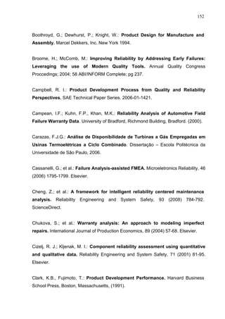 152
Boothroyd, G.; Dewhurst, P.; Knight, W.: Product Design for Manufacture and
Assembly. Marcel Dekkers, Inc. New York 1994.
Broome, H.; McComb, M.: Improving Reliability by Addressing Early Failures:
Leveraging the use of Modern Quality Tools. Annual Quality Congress
Proccedings; 2004; 58 ABI/INFORM Complete; pg 237.
Campbell, R. I.: Product Development Process from Quality and Reliability
Perspectives. SAE Technical Paper Series. 2006-01-1421.
Campean, I.F.; Kuhn, F.P., Khan, M.K.: Reliability Analysis of Automotive Field
Failure Warranty Data. University of Bradford, Richmond Building, Bradford. (2000).
Carazas, F.J.G.: Análise de Disponibilidade de Turbinas a Gás Empregadas em
Usinas Termoelétricas a Ciclo Combinado. Dissertação – Escola Politécnica da
Universidade de São Paulo, 2006.
Cassanelli, G.; et al.: Failure Analysis-assisted FMEA. Microeletronics Reliability, 46
(2006) 1795-1799. Elsevier.
Cheng, Z.; et al.: A framework for intelligent reliability centered maintenance
analysis. Reliability Engineering and System Safety, 93 (2008) 784-792.
ScienceDirect.
Chukova, S.; et al.: Warranty analysis: An approach to modeling imperfect
repairs. International Journal of Production Economics, 89 (2004) 57-68. Elsevier.
Cizelj, R. J.; Kljenak, M. I.: Component reliability assessment using quantitative
and qualitative data. Reliability Engineering and System Safety, 71 (2001) 81-95.
Elsevier.
Clark, K.B., Fujimoto, T.: Product Development Performance. Harvard Business
School Press, Boston, Massachusetts, (1991).
 