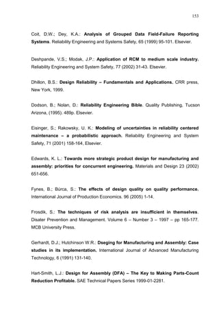 153
Coit, D.W.; Dey, K.A.: Analysis of Grouped Data Field-Failure Reporting
Systems. Reliability Engineering and Systems Safety, 65 (1999) 95-101. Elsevier.
Deshpande, V.S.; Modak, J.P.: Application of RCM to medium scale industry.
Reliability Engineering and System Safety, 77 (2002) 31-43. Elsevier.
Dhillon, B.S.: Design Reliability – Fundamentals and Applications. CRR press,
New York, 1999.
Dodson, B.; Nolan, D.: Reliability Engineering Bible. Quality Publishing, Tucson
Arizona, (1995). 489p. Elsevier.
Eisinger, S.; Rakowsky, U. K.: Modeling of uncertainties in reliability centered
maintenance – a probabilistic approach. Reliability Engineering and System
Safety, 71 (2001) 158-164, Elsevier.
Edwards, K. L.: Towards more strategic product design for manufacturing and
assembly: priorities for concurrent engineering. Materials and Design 23 (2002)
651-656.
Fynes, B.; Búrca, S.: The effects of design quality on quality performance.
International Journal of Production Economics. 96 (2005) 1-14.
Frosdik, S.: The techniques of risk analysis are insufficient in themselves.
Disater Prevention and Management. Volume 6 – Number 3 – 1997 – pp 165-177.
MCB University Press.
Gerhardt, D.J.; Hutchinson W.R.: Dseging for Manufacturing and Assembly: Case
studies in its implementation. International Journal of Advanced Manufacturing
Technology, 6 (1991) 131-140.
Hart-Smith, L.J.: Design for Assembly (DFA) – The Key to Making Parts-Count
Reduction Profitable. SAE Technical Papers Series 1999-01-2281.
 