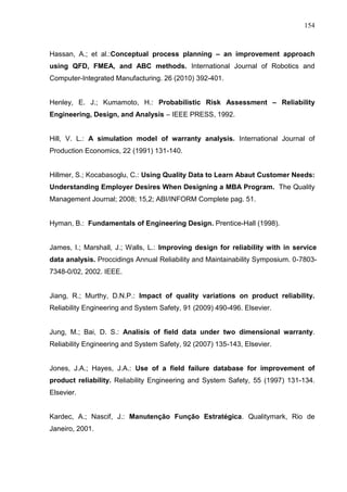 154
Hassan, A.; et al.:Conceptual process planning – an improvement approach
using QFD, FMEA, and ABC methods. International Journal of Robotics and
Computer-Integrated Manufacturing. 26 (2010) 392-401.
Henley, E. J.; Kumamoto, H.: Probabilistic Risk Assessment – Reliability
Engineering, Design, and Analysis – IEEE PRESS, 1992.
Hill, V. L.: A simulation model of warranty analysis. International Journal of
Production Economics, 22 (1991) 131-140.
Hillmer, S.; Kocabasoglu, C.: Using Quality Data to Learn Abaut Customer Needs:
Understanding Employer Desires When Designing a MBA Program. The Quality
Management Journal; 2008; 15,2; ABI/INFORM Complete pag. 51.
Hyman, B.: Fundamentals of Engineering Design. Prentice-Hall (1998).
James, I.; Marshall, J.; Walls, L.: Improving design for reliability with in service
data analysis. Proccidings Annual Reliability and Maintainability Symposium. 0-7803-
7348-0/02, 2002. IEEE.
Jiang, R.; Murthy, D.N.P.: Impact of quality variations on product reliability.
Reliability Engineering and System Safety, 91 (2009) 490-496. Elsevier.
Jung, M.; Bai, D. S.: Analisis of field data under two dimensional warranty.
Reliability Engineering and System Safety, 92 (2007) 135-143, Elsevier.
Jones, J.A.; Hayes, J.A.: Use of a field failure database for improvement of
product reliability. Reliability Engineering and System Safety, 55 (1997) 131-134.
Elsevier.
Kardec, A.; Nascif, J.: Manutenção Função Estratégica. Qualitymark, Rio de
Janeiro, 2001.
 