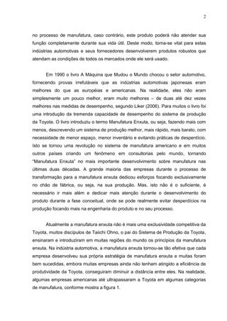 2
no processo de manufatura, caso contrário, este produto poderá não atender sua
função completamente durante sua vida útil. Deste modo, torna-se vital para estas
indústrias automotivas e seus fornecedores desenvolverem produtos robustos que
atendam as condições de todos os mercados onde ele será usado.
Em 1990 o livro A Máquina que Mudou o Mundo chocou o setor automotivo,
fornecendo provas irrefutáveis que as indústrias automotivas japonesas eram
melhores do que as européias e americanas. Na realidade, eles não eram
simplesmente um pouco melhor, eram muito melhores – de duas até dez vezes
melhores nas medidas de desempenho, segundo Liker (2006). Para muitos o livro foi
uma introdução da tremenda capacidade de desempenho do sistema de produção
da Toyota. O livro introduziu o termo Manufatura Enxuta, ou seja, fazendo mais com
menos, descrevendo um sistema de produção melhor, mais rápido, mais barato, com
necessidade de menor espaço, menor inventário e evitando práticas de desperdício.
Isto se tornou uma revolução no sistema de manufatura americano e em muitos
outros países criando um fenômeno em consultorias pelo mundo, tornando
“Manufatura Enxuta” no mais importante desenvolvimento sobre manufatura nas
últimas duas décadas. A grande maioria das empresas durante o processo de
transformação para a manufatura enxuta dedicou esforços focando exclusivamente
no chão de fábrica, ou seja, na sua produção. Mas, isto não é o suficiente, é
necessário ir mais além e dedicar mais atenção durante o desenvolvimento do
produto durante a fase conceitual, onde se pode realmente evitar desperdícios na
produção focando mais na engenharia do produto e no seu processo.
Atualmente a manufatura enxuta não é mais uma exclusividade competitiva da
Toyota, muitos discípulos de Taiichi Ohno, o pai do Sistema de Produção da Toyota,
ensinaram e introduziram em muitas regiões do mundo os princípios da manufatura
enxuta. Na indústria automotiva, a manufatura enxuta tornou-se tão efetiva que cada
empresa desenvolveu sua própria estratégia de manufatura enxuta e muitas foram
bem sucedidas, embora muitas empresas ainda não tenham atingido a eficiência de
produtividade da Toyota, conseguiram diminuir a distância entre eles. Na realidade,
algumas empresas americanas até ultrapassaram a Toyota em algumas categorias
de manufatura, conforme mostra a figura 1.
 