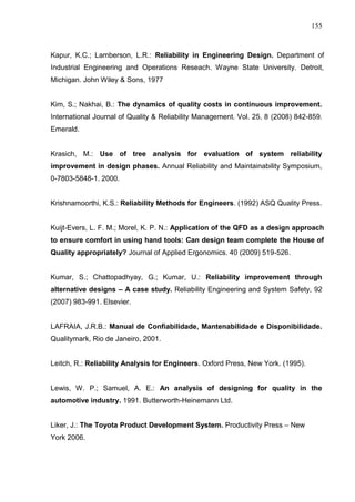 155
Kapur, K.C.; Lamberson, L.R.: Reliability in Engineering Design. Department of
Industrial Engineering and Operations Reseach. Wayne State University. Detroit,
Michigan. John Wiley & Sons, 1977
Kim, S.; Nakhai, B.: The dynamics of quality costs in continuous improvement.
International Journal of Quality & Reliability Management. Vol. 25, 8 (2008) 842-859.
Emerald.
Krasich, M.: Use of tree analysis for evaluation of system reliability
improvement in design phases. Annual Reliability and Maintainability Symposium,
0-7803-5848-1. 2000.
Krishnamoorthi, K.S.: Reliability Methods for Engineers. (1992) ASQ Quality Press.
Kuijt-Evers, L. F. M.; Morel, K. P. N.: Application of the QFD as a design approach
to ensure comfort in using hand tools: Can design team complete the House of
Quality appropriately? Journal of Applied Ergonomics. 40 (2009) 519-526.
Kumar, S.; Chattopadhyay, G.; Kumar, U.: Reliability improvement through
alternative designs – A case study. Reliability Engineering and System Safety, 92
(2007) 983-991. Elsevier.
LAFRAIA, J.R.B.: Manual de Confiabilidade, Mantenabilidade e Disponibilidade.
Qualitymark, Rio de Janeiro, 2001.
Leitch, R.: Reliability Analysis for Engineers. Oxford Press, New York. (1995).
Lewis, W. P.; Samuel, A. E.: An analysis of designing for quality in the
automotive industry. 1991. Butterworth-Heinemann Ltd.
Liker, J.: The Toyota Product Development System. Productivity Press – New
York 2006.
 