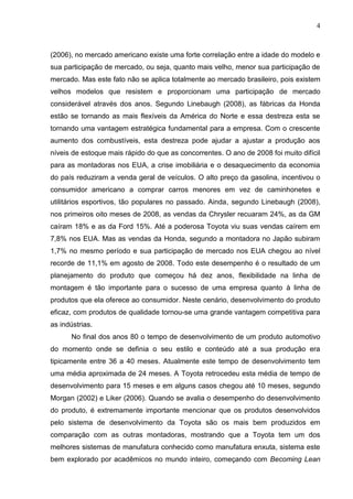 4
(2006), no mercado americano existe uma forte correlação entre a idade do modelo e
sua participação de mercado, ou seja, quanto mais velho, menor sua participação de
mercado. Mas este fato não se aplica totalmente ao mercado brasileiro, pois existem
velhos modelos que resistem e proporcionam uma participação de mercado
considerável através dos anos. Segundo Linebaugh (2008), as fábricas da Honda
estão se tornando as mais flexíveis da América do Norte e essa destreza esta se
tornando uma vantagem estratégica fundamental para a empresa. Com o crescente
aumento dos combustíveis, esta destreza pode ajudar a ajustar a produção aos
níveis de estoque mais rápido do que as concorrentes. O ano de 2008 foi muito difícil
para as montadoras nos EUA, a crise imobiliária e o desaquecimento da economia
do país reduziram a venda geral de veículos. O alto preço da gasolina, incentivou o
consumidor americano a comprar carros menores em vez de caminhonetes e
utilitários esportivos, tão populares no passado. Ainda, segundo Linebaugh (2008),
nos primeiros oito meses de 2008, as vendas da Chrysler recuaram 24%, as da GM
caíram 18% e as da Ford 15%. Até a poderosa Toyota viu suas vendas caírem em
7,8% nos EUA. Mas as vendas da Honda, segundo a montadora no Japão subiram
1,7% no mesmo período e sua participação de mercado nos EUA chegou ao nível
recorde de 11,1% em agosto de 2008. Todo este desempenho é o resultado de um
planejamento do produto que começou há dez anos, flexibilidade na linha de
montagem é tão importante para o sucesso de uma empresa quanto à linha de
produtos que ela oferece ao consumidor. Neste cenário, desenvolvimento do produto
eficaz, com produtos de qualidade tornou-se uma grande vantagem competitiva para
as indústrias.
No final dos anos 80 o tempo de desenvolvimento de um produto automotivo
do momento onde se definia o seu estilo e conteúdo até a sua produção era
tipicamente entre 36 a 40 meses. Atualmente este tempo de desenvolvimento tem
uma média aproximada de 24 meses. A Toyota retrocedeu esta média de tempo de
desenvolvimento para 15 meses e em alguns casos chegou até 10 meses, segundo
Morgan (2002) e Liker (2006). Quando se avalia o desempenho do desenvolvimento
do produto, é extremamente importante mencionar que os produtos desenvolvidos
pelo sistema de desenvolvimento da Toyota são os mais bem produzidos em
comparação com as outras montadoras, mostrando que a Toyota tem um dos
melhores sistemas de manufatura conhecido como manufatura enxuta, sistema este
bem explorado por acadêmicos no mundo inteiro, começando com Becoming Lean
 
