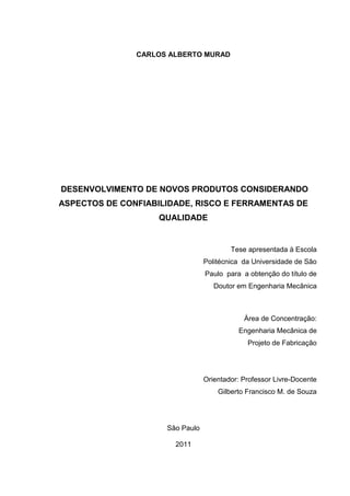 II
CARLOS ALBERTO MURAD
DESENVOLVIMENTO DE NOVOS PRODUTOS CONSIDERANDO
ASPECTOS DE CONFIABILIDADE, RISCO E FERRAMENTAS DE
QUALIDADE
Tese apresentada à Escola
Politécnica da Universidade de São
Paulo para a obtenção do título de
Doutor em Engenharia Mecânica
Àrea de Concentração:
Engenharia Mecânica de
Projeto de Fabricação
Orientador: Professor Livre-Docente
Gilberto Francisco M. de Souza
São Paulo
2011
 