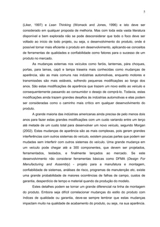 5
(Liker, 1997) e Lean Thinking (Womack and Jones, 1996) e isto deve ser
considerado em qualquer proposta de melhoria. Mas com toda esta vasta literatura
disponível e bem explorada não se pode desconsiderar que todo o foco deve ser
voltado ao início de todo projeto, ou seja, o desenvolvimento do produto, onde é
possível tornar mais eficiente o produto em desenvolvimento, aplicando-se conceitos
de ferramentas de qualidades e confiabilidade como fatores para o sucesso de um
produto no mercado.
As mudanças externas nos veículos como faróis, lanternas, pára choques,
portas, para lamas, capô e tampa traseira mais conhecidas como mudanças de
aparência, são as mais comuns nas indústrias automotivas, enquanto motores e
transmissões são mais estáveis, sofrendo pequenas modificações ao longo dos
anos. São estas modificações de aparência que trazem um novo estilo ao veículo e
consequentemente passando ao consumidor o desejo de comprá-lo. Todavia, estas
modificações ainda trazem grandes desafios às indústrias automotivas e elas podem
ser consideradas como o caminho mais crítico em qualquer desenvolvimento do
produto.
A grande maioria das indústrias americanas ainda precisa de pelo menos dois
anos para fazer estas grandes modificações com um custo variando entre um terço
até metade de um custo total para desenvolver um novo veículo, segundo Morgan
(2002). Estas mudanças de aparência são as mais complexas, pois geram grandes
interferências com outros sistemas do veículo, existem poucas partes que podem ser
mudadas sem interferir com outros sistemas do veículo. Uma grande mudança em
um veículo pode chegar até a 300 componentes, que devem ser projetados,
ferramentados, testados, e finalmente lançados ao mercado. Se este
desenvolvimento não considerar ferramentas básicas como DFMA (Design For
Manufacturing and Assembly) - projeto para a manufatura e montagem,
confiabilidade de sistemas, análises de risco, programas de manutenção etc. existe
uma grande probabilidade de maiores ocorrências de falhas de campo, custos de
garantia, desperdício de tempo e material quando da produção do modelo.
Estes detalhes podem se tornar um grande diferencial na linha de montagem
do produto. Embora seja difícil correlacionar mudanças do estilo do produto com
índices de qualidade ou garantia, deve-se sempre lembrar que estas mudanças
impactam muito na qualidade de acabamento do produto, ou seja, na sua aparência.
 