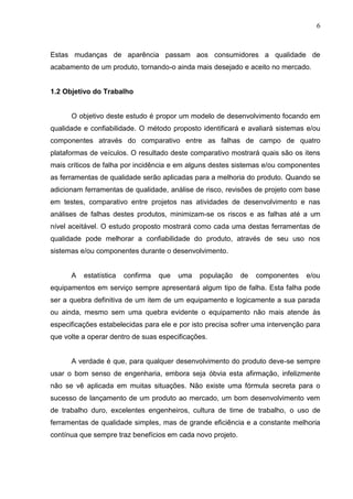 6
Estas mudanças de aparência passam aos consumidores a qualidade de
acabamento de um produto, tornando-o ainda mais desejado e aceito no mercado.
1.2 Objetivo do Trabalho
O objetivo deste estudo é propor um modelo de desenvolvimento focando em
qualidade e confiabilidade. O método proposto identificará e avaliará sistemas e/ou
componentes através do comparativo entre as falhas de campo de quatro
plataformas de veículos. O resultado deste comparativo mostrará quais são os itens
mais críticos de falha por incidência e em alguns destes sistemas e/ou componentes
as ferramentas de qualidade serão aplicadas para a melhoria do produto. Quando se
adicionam ferramentas de qualidade, análise de risco, revisões de projeto com base
em testes, comparativo entre projetos nas atividades de desenvolvimento e nas
análises de falhas destes produtos, minimizam-se os riscos e as falhas até a um
nível aceitável. O estudo proposto mostrará como cada uma destas ferramentas de
qualidade pode melhorar a confiabilidade do produto, através de seu uso nos
sistemas e/ou componentes durante o desenvolvimento.
A estatística confirma que uma população de componentes e/ou
equipamentos em serviço sempre apresentará algum tipo de falha. Esta falha pode
ser a quebra definitiva de um item de um equipamento e logicamente a sua parada
ou ainda, mesmo sem uma quebra evidente o equipamento não mais atende às
especificações estabelecidas para ele e por isto precisa sofrer uma intervenção para
que volte a operar dentro de suas especificações.
A verdade é que, para qualquer desenvolvimento do produto deve-se sempre
usar o bom senso de engenharia, embora seja óbvia esta afirmação, infelizmente
não se vê aplicada em muitas situações. Não existe uma fórmula secreta para o
sucesso de lançamento de um produto ao mercado, um bom desenvolvimento vem
de trabalho duro, excelentes engenheiros, cultura de time de trabalho, o uso de
ferramentas de qualidade simples, mas de grande eficiência e a constante melhoria
contínua que sempre traz benefícios em cada novo projeto.
 