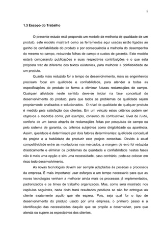 7
1.3 Escopo do Trabalho
O presente estudo está propondo um modelo de melhoria de qualidade de um
produto, este modelo mostrará como as ferramentas aqui usadas estão ligadas ao
ganho de confiabilidade do produto e por consequência a melhoria do desempenho
do mesmo no campo, reduzindo falhas de campo e custos de garantia. Este modelo
estará comparando publicações e suas respectivas contribuições e o que esta
proposta traz de diferente dos textos existentes, para melhorar a confiabilidade de
um produto.
Quanto mais reduzido for o tempo de desenvolvimento, mais os engenheiros
precisam focar em qualidade e confiabilidade, para atender a todas as
especificações do produto de forma a eliminar futuras reclamações de campo.
Qualquer atividade neste sentido deve-se iniciar na fase conceitual do
desenvolvimento do produto, para que todos os problemas de qualidade sejam
propriamente analisados e solucionados. O nível de qualidade de qualquer produto
é medido pela satisfação dos clientes. Em um veículo estes critérios podem ser
objetivos e medidos como, por exemplo, consumo de combustível, nível de ruído,
conforto de um banco através de reclamações feitas por pesquisas de campo ou
pelo sistema de garantia, ou critérios subjetivos como dirigibilidade ou aparência.
Assim, qualidade é determinada por dois fatores determinantes: qualidade conceitual
do projeto e a habilidade de produzir este projeto conceitual. Devido à atual
competitividade entre as montadoras nos mercados, a margem de erro foi reduzida
drasticamente e eliminar os problemas de qualidade e confiabilidade nestas fases
não é mais uma opção e sim uma necessidade, caso contrário, pode-se colocar em
risco todo desenvolvimento.
As novas tecnologias devem ser sempre adaptadas às pessoas e processos
da empresa. É mais importante usar esforços e um tempo necessário para que as
novas tecnologias venham a melhorar ainda mais os processos já implementados,
padronizados e os times de trabalho organizados. Mas, como será mostrado nos
capítulos seguintes, nada disto trará resultados positivos se não for entregue ao
cliente exatamente aquilo que ele espera. Pois, seja qual for o tipo de
desenvolvimento do produto usado por uma empresa, o primeiro passo é a
identificação das necessidades daquilo que se propõe a desenvolver, para que
atenda ou supere as expectativas dos clientes.
 