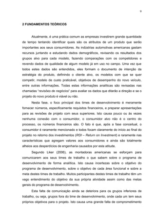 9
2 FUNDAMENTOS TEÓRICOS
Atualmente, é uma prática comum as empresas investirem grande quantidade
de tempo tentando identificar quais são os atributos de um produto que serão
importantes aos seus consumidores. As indústrias automotivas americanas gastam
recursos juntando e estudando dados demográficos, revisando os resultados dos
grupos alvo para cada modelo, fazendo comparações com os competidores e
revendo dados de qualidade de algum modelo já em uso no campo. Uma vez que
todos estes dados são entendidos, eles formam o documento de intenção da
estratégia do produto, definindo o cliente alvo, os modelos com que se quer
competir, modelo de custo praticável, objetivos de desempenho do novo veículo,
entre outras informações. Todas estas informações analíticas são revisadas nas
chamadas “revisões de negócios” para avaliar os dados que ditarão a direção e se o
projeto do novo produto é viável ou não.
Nesta fase, o foco principal dos times de desenvolvimento é meramente
fornecer números, especificamente requisitos financeiros, e preparar apresentações
para as revisões de projeto com seus superiores. Isto causa pouco ou às vezes
nenhuma conexão com o consumidor, o consumidor alvo não é o centro do
processo, os números financeiros são. O fato é que, após a fase conceitual, o
consumidor é raramente mencionado e todos focam claramente do início ao final do
projeto no retorno dos investimentos (ROI – Return on Investment) e raramente nas
características que agregam valores aos consumidores e ainda são totalmente
alheios aos desperdícios de engenharia causados por esta atitude.
Segundo Liker (2006), as montadoras americanas se esforçam para
comunicarem aos seus times de trabalho o que sabem sobre o programa de
desenvolvimento de forma analítica. Isto causa incertezas sobre o objetivo do
programa de desenvolvimento, sobre o objetivo de cada área funcional e sobre a
meta destes times de trabalho. Muitos participantes destes times de trabalho têm um
vago entendimento do objetivo da sua própria atividade assim como das metas
gerais do programa de desenvolvimento.
Esta falta de comunicação ainda se deteriora para os grupos inferiores de
trabalho, ou seja, grupos fora do time de desenvolvimento, onde cada um tem seus
próprios objetivos para o projeto. Isto causa uma grande falta de comprometimento
 