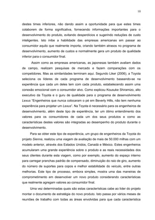 10
destes times inferiores, não dando assim a oportunidade para que estes times
colaborem de forma significativa, fornecendo informações importantes para o
desenvolvimento do produto, evitando desperdícios e sugerindo reduções de custo
inteligentes. Isto inibe a habilidade das empresas americanas em passar ao
consumidor aquilo que realmente importa, criando também atrasos no programa de
desenvolvimento, aumento de custos e normalmente gera um produto de qualidade
inferior para o consumidor final.
Assim como as empresas americanas, as japonesas também avaliam dados
de campo, realizam pesquisas de mercado e fazem comparações com os
competidores. Mas as similaridades terminam aqui. Segundo Liker (2006), a Toyota
seleciona os líderes de cada programa de desenvolvimento baseando-se na
experiência que cada um deles tem com cada produto, estabelecendo assim uma
conexão emocional com o consumidor alvo. Como explicou Kousuke Shiramizo, alto
executivo da Toyota e o guru de qualidade para o programa de desenvolvimento
Lexus “Engenheiros que nunca colocaram o pé em Beverly Hills, não tem nenhuma
experiência para projetar um Lexus”. Na Toyota é necessário para os engenheiros de
desenvolvimento, além deste tipo de experiência, ter um ótimo entendimento dos
valores para os consumidores de cada um dos seus produtos e como as
características destes valores são integradas ao desempenho do produto durante o
desenvolvimento.
Para se obter este tipo de experiência, um grupo de engenheiros da Toyota do
projeto Sienna, realizou uma viagem de avaliação de mais de 50.000 milhas com um
modelo anterior, através dos Estados Unidos, Canadá e México. Estes engenheiros
acumularam uma grande experiência sobre o produto e as reais necessidades dos
seus clientes durante esta viagem, como por exemplo, aumento do espaço interno
para carregar pranchas padrão de compensado, diminuição do raio de giro, aumento
do número de suportes para copos e melhor estabilidade do veículo, entre outras
melhorias. Este tipo de processo, embora simples, mostra uma das maneiras de
comprometimento em desenvolver um novo produto considerando características
que realmente agregam valores ao consumidor final.
Uma vez determinadas quais são estas características cabe ao lider do projeto
montar o documento de estratégia do novo produto. Isto passa por vários meses de
reuniões de trabalho com todas as áreas envolvidas para que cada característica
 