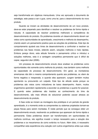 11
seja transformada em objetivos mensuráveis. Uma vez aprovado o documento de
estratégia, este passa a ser o guia, como uma lei, para o desenvolvimento do novo
produto.
Quando se iniciam as atividades de desenvolvimento de um novo produto,
deve-se estar preparado para identificar e resolver os problemas de forma rápida e
robusta. A capacidade de resolver problemas melhorará a competência do
desenvolvimento do produto. Os problemas durante um desenvolvimento devem ser
vistos como oportunidades de aprendizado, crescimento e melhoria do desempenho,
criando assim um pensamento positivo para as soluções de problemas. Este tipo de
comportamento ajudará aos times de desenvolvimento a confrontar e resolver os
problemas nas fases iniciais, obtendo assim, soluções melhores e mais rápidas.
Embora pareça óbvio, esta atitude fomenta o pensamento crítico e introduz a
soluções melhores, esta é a vantagem competitiva permanente que é difícil de
copiar, segundo Liker (2006).
Um processo de desenvolvimento enxuto deve analisar os problemas como
oportunidades não somente como melhoria do produto, mas também como melhoria
da capacidade do processo de desenvolvimento. Em geral, as montadoras
americanas não têm o mesmo comportamento quanto aos problemas, os vêem de
forma negativa e inesperada, e quando eles aparecem, surgem também muitos
apontando ou procurando um culpado. Este tipo de atitude existe porque os
problemas são vistos como indicadores de baixo desempenho. Assim, muitos
engenheiros aprendem rapidamente a esconder os problemas o quanto for possível.
E quando estes problemas são trazidos ao conhecimento do time de
desenvolvimento, são mais difíceis de solucionar podendo causar atrasos ao
desenvolvimento do produto.
A fase onde se iniciam as montagens dos protótipos é um período de grande
aprendizado, é o momento onde os componentes ou sistemas projetados tornam-se
peças físicas para serem montadas. É neste período que se consegue obter um
desenvolvimento enxuto, resolvendo os problemas que aparecem de forma rápida e
permanente. Estes problemas devem ser transformados em oportunidades de
melhoria contínua, isto significa investir o tempo necessário para a solução dos
problemas e os mecanismos de como evitá-los no futuro. Além disto, é necessário
compartilhar esta experiência e/ou solução com outros engenheiros antes que estas
 