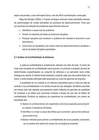 12
sejam esquecidas, outra afirmação óbvia, mas de difícil coordenação e execução.
Segundo Morgan (2002), a Toyota consegue executar estas atividades através
da padronização de muitas atividades do processo de desenvolvimento. Para que
um processo de solução de problemas seja eficiente deve-se:
 Identificar a causa-raiz do problema;
 Avaliar os impactos de todas as possíveis soluções;
 Produzir soluções que resolvam o problema de imediato e previnam a sua
reocorência;
 Comunicar os resultados com outros times de desenvolvimento a atualizar o
banco de dados de lições aprendidas.
2.1 Análise da Confiabilidade de Sistemas
A palavra confiabilidade é amplamente utilizada nos dias de hoje. O ponto de
vista mais simplista de confiabilidade seria quando um produto é avaliado através de
determinadas especificações ou conjunto de atributos e se aprovado seria então
entregue ao cliente. O cliente tendo aceitado o produto sabe que ele poderá falhar no
futuro, e esta simples definição está associada ao custo de garantia da empresa.
A qualidade de um produto é um atributo instantâneo para o início de vida do
produto e sua confiabilidade é um retrato móvel de sua utilização. As falhas ocorridas
em tempo zero são aquelas que passaram pelos métodos de garantia da qualidade
da empresa e as falhas que ocorreram durante o tempo de uso são as falhas de
confiabilidade. Portanto os objetivos da engenharia de confiabilidade, em ordem de
prioridade são:
 Aplicar os conhecimentos de engenharia e técnicas especiais para prevenir
ou reduzir a frequência de falhas,
 Identificar e corrigir a causa das falhas que ocorreram, apesar dos esforços
para prevení-las,
 Aplicar métodos para estimar a confiabilidade de novos projetos, baseando-
-se na análise dos dados de campo de um projeto já existente.
 
